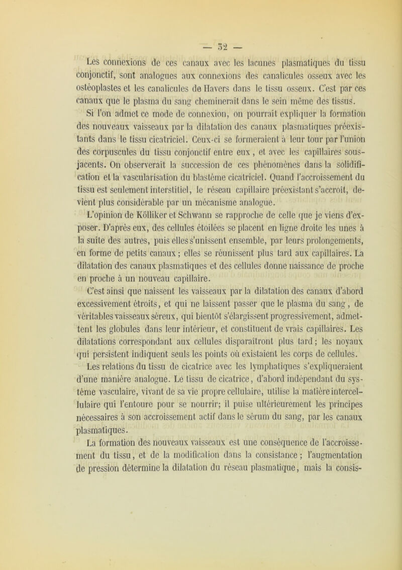 — 5î — Les connexions de ces canaux avec les lacunes plasmatiques du tissu conjonctif, sont analogues aux connexions des canalicules osseux avec les ostéoplastes et les canalicules deHavers dans le tissu osseux. C’est par ces canaux que le plasma du sang cheminerait dans le sein même des tissus. Si Ton admet ce mode de connexion, on pourrait expliquer la formation des nouveaux vaisseaux par la dilatation des canaux plasmatiques préexis- tants dans le tissu cicatriciel. Ceux-ci se formeraient à leur tour par l’union des corpuscules du tissu conjonctif entre eux , et avec les capillaires sous- jacents. On observerait la succession de ces phénomènes dans la solidifi- cation et la vascularisation du blastème cicatriciel. Quand l’accroissement du tissu est seulement interstitiel, le réseau capillaire préexistant s’accroît, de- vient plus considérable par un mécanisme analogue. L’opinion de Kôlliker et Schwann se rapproche de celle que je viens d’ex- poser. D’après eux, des cellules étoilées se placent en ligne droite les unes à la suite des autres, puis elles s’unissent ensemble, par leurs prolongements, en forme de petits canaux ; elles se réunissent plus tard aux capillaires. La dilatation des canaux plasmatiques et des cellules donne naissance de proche en proche à un nouveau capillaire. C’est ainsi que naissent les vaisseaux par la dilatation des canaux d’abord excessivement étroits, et qui ne laissent passer que le plasma du sang, de véritables vaisseaux séreux, qui bientôt s’élargissent progressivement, admet- tent les globules dans leur intérieur, et constituent de vrais capillaires. Les dilatations correspondant aux cellules disparaîtront plus tard ; les noyaux qui persistent indiquent seuls les points où existaient les corps de cellules. Les relations du tissu de cicatrice avec les lymphatiques s’expliqueraient d’une manière analogue. Le tissu de cicatrice, d’ahord indépendant du sys- tème vasculaire, vivant de sa vie propre cellulaire, utilise la matière intercel- lulaire qui l’entoure pour se nourrir; il puise ultérieurement les principes nécessaires à son accroissement actif dans le sérum du sang, par les canaux plasmatiques. La formation des nouveaux vaisseaux est une conséquence de l’accroisse- ment du tissu, et de la modificalion dans la consistance; l’augmentation de pression détermine la dilatation du réseau plasmatique, mais la consis-