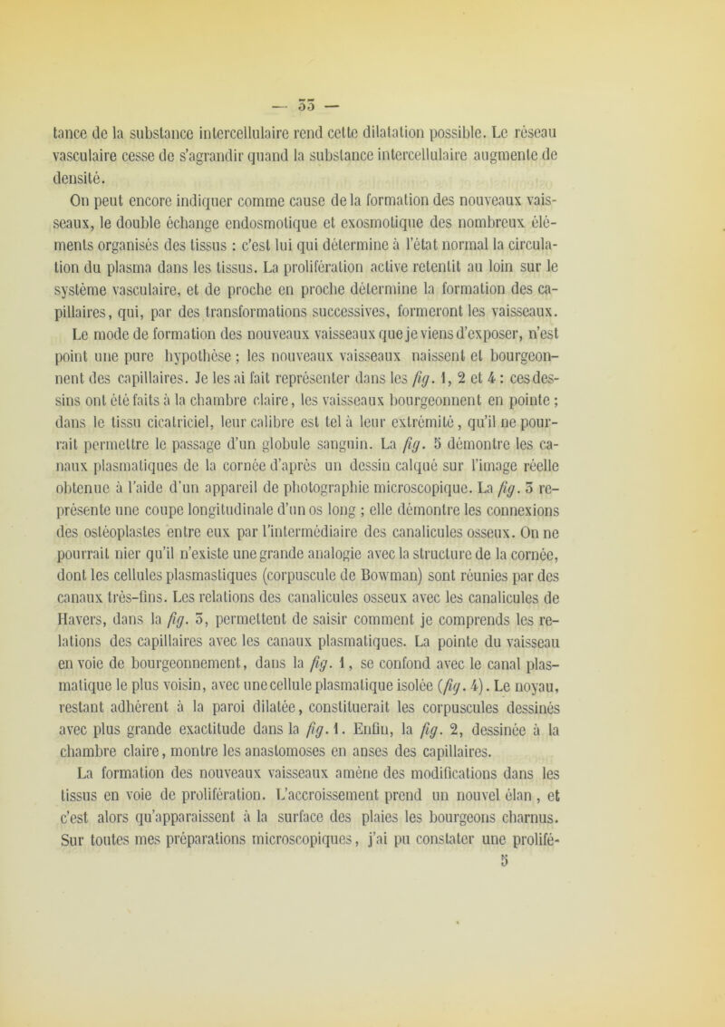 tance de la substance intercellulaire rend cette dilatation possible. Le réseau vasculaire cesse de s’agrandir quand la substance intercellulaire augmente de densité. On peut encore indiquer comme cause delà formation des nouveaux vais- seaux, le double échange endosmotique et ex osmotique des nombreux élé- ments organisés des tissus : c’est lui qui détermine à l’état normal la circula- tion du plasma dans les tissus. La prolifération active retentit au loin sur le système vasculaire, et de proche en proche détermine la formation des ca- pillaires, qui, par des transformations successives, formeront les vaisseaux. Le mode de formation des nouveaux vaisseaux que je viens d’exposer, n’est point une pure hypothèse ; les nouveaux vaisseaux naissent et bourgeon- nent des capillaires. Je les ai fait représenter dans les fig. 1, 2 et 4 : ces des- sins ont été faits à la chambre claire, les vaisseaux bourgeonnent en pointe ; dans le tissu cicatriciel, leur calibre est tel à leur extrémité, qu’il ne pour- rait permettre le passage d’un globule sanguin. La fig. 5 démontre les ca- naux plasmatiques de la cornée d’après un dessin calqué sur l’image réelle obtenue à l'aide d’un appareil de photographie microscopique. La fig. 3 re- présente une coupe longitudinale d’un os long ; elle démontre les connexions des osléoplasles entre eux par l’intermédiaire des canalicules osseux. On ne pourrait nier qu’il n’existe une grande analogie avec la structure de la cornée, dont les cellules plasmastiques (corpuscule de Bowman) sont réunies par des canaux très-fins. Les relations des canalicules osseux avec les canalicules de Havers, dans la fig. 5, permettent de saisir comment je comprends les re- lations des capillaires avec les canaux plasmatiques. La pointe du vaisseau en voie de bourgeonnement, dans la fg. 1, se confond avec le canal plas- matique le plus voisin, avec une cellule plasmatique isolée {fg. 4). Le noyau, restant adhérent à la paroi dilatée, constituerait les corpuscules dessinés avec plus grande exactitude dans la fig. \. Enfin, la fig. 2, dessinée à la chambre claire, montre les anastomoses en anses des capillaires. La formation des nouveaux vaisseaux amène des modifications dans les tissus en voie de prolifération. L’accroissement prend un nouvel élan , et c’est alors qu’apparaissent à la surface des plaies les bourgeons charnus. Sur toutes mes préparations microscopiques, j’ai pu constater une prolifé- 5