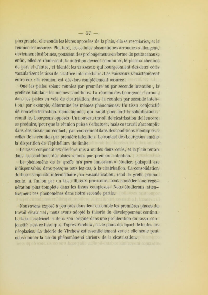 plus grande, elle soude les lèvres opposées de la plaie, elle se vascularisé, et la réunion est assurée. Plus tard, les cellules plasmatiques arrondies s’allongent, deviennent fusiformes, poussent des prolongements en forme de petits canaux; enfin, elles se réunissent, la nutrition devient commune, le plasma chemine de part et d’autre, et bientôt les vaisseaux qui bourgeonnent des deux côtés vascularisent le tissu de cicatrice intermédiaire. Les vaisseaux s’anastomosent entre eux : la réunion est dès-lors complètement assurée. Que les plaies soient réunies par première ou par seconde intention , la grelTese fait dans les mêmes conditions. La réunion des bourgeons charnus, dans les plaies en voie de cicatrisation, dans la réunion par seconde inten- tion, par exemple, détermine les mêmes phénomènes. Un tissu conjonctif de nouvelle formation, demi-liquide, qui subit plus tard la solidification , réunit les bourgeons opposés. Un nouveau travail de cicatrisation doit encore se produire, pour que la réunion puisse s’ettécluer ; mais ce travail s’accomplit dans des tissus au contact, par conséquent dans des conditions identiques à celles de la réunion par première intention. Le contact des bourgeons amène la disparition de l’épithélium de limite. Le tissu conjonctif est dèsdors mis à nu des deux côtés, et la plaie rentre dans les conditions des plaies réunies par première intention. Le phénomène de la greffe m’a paru important à étudier, puisqu’il est indispensable, dans presque tous les cas, à la cicatrisation. La consolidation du tissu conjonctif intermédiaire, sa vascularisation, rend la greffe perma- nente. A l’union par un tissu fibreux provisoire, peut succéder une régé- nération plus complète dans les tissus complexes. Nous étudierons atten- tivement ces phénomènes dans notre seconde partie. Nous avons exposé à peu près dans leur ensemble les premières phases du travail cicatriciel; nous avons adopté la théorie du développement continu. Le tissu cicatriciel a donc son origine dans une î)rolifération du tissu con- jonctif; c’est ce tissu qui, d’après Virchow, est le point de départ de toutes les néoplasies. La théorie de Virchow est essentiellement vraie ; elle seule laeut nous donner la clé du phénomène si curieux de la cicatrisation.