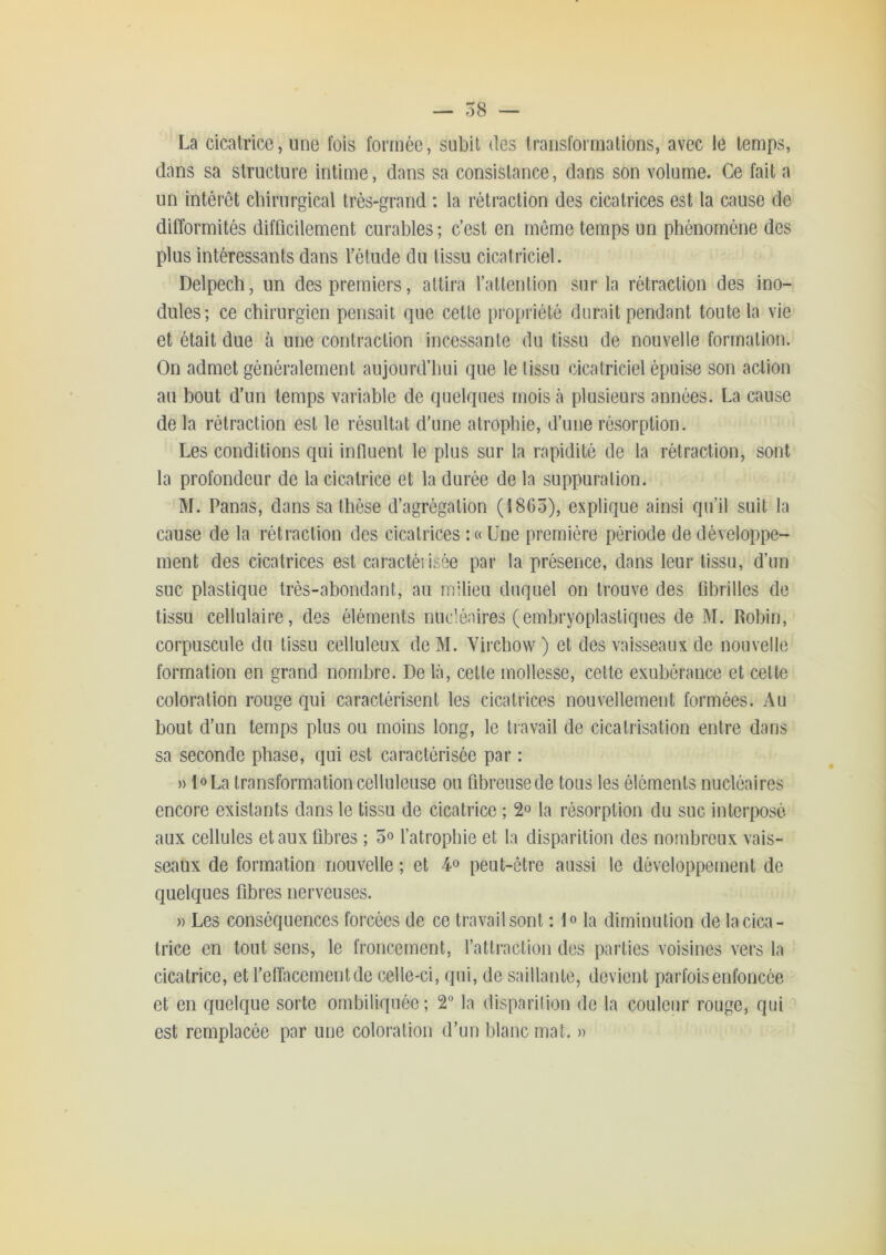 La cicatrice, une fois formée, subit des transformations, avec le temps, dans sa structure intime, dans sa consistance, dans son volume. Ce fait a un intérêt chirurgical très-grand : la rétraction des cicatrices est la cause de difformités difficilement curables ; c’est en même temps un phénomène des plus intéressants dans l’étude du tissu cicatriciel. Delpech, un des premiers, attira l’attention sur la rétraction des ino- dules; ce chirurgien pensait que cette propriété durait pendant toute la vie et était due à une contraction incessante du tissu de nouvelle formation. On admet généralement aujourd’hui que le tissu cicatriciel épuise son action au bout d’un temps variable de quelques mois cà plusieurs années. La cause de la rétraction est le résultat d’une atrophie, d’une révsorption. Les conditions qui influent le plus sur la rapidité de la rétraction, sont la profondeur de la cicatrice et la durée de la suppuration. M. Panas, dans sa thèse d’agrégation (1865), explique ainsi qu’il suit la cause de la rétraction des cicatrices :c( Une première période de développe- ment des cicatrices est caractérisée par la présence, dans leur tissu, d’un suc plastique très-abondant, au milieu duquel on trouve des fibrilles de tissu cellulaire, des éléments nucléaires (embryoplastiques de M. Robin, corpuscule du tissu celluleux de M. Virchow ) et des vaisseaux de nouvelle formation en grand nombre. De là, cette mollesse, celle exubérance et celte coloration rouge qui caractérisent les cicatrices nouvellement formées. Au bout d’un temps plus ou moins long, le travail de cicatrisation entre dans sa seconde phase, qui est caractérisée par : » l»La transformation celluleuse ou fibreuse de tous les éléments nucléaires encore existants dans le tissu de cicatrice ; 2o la résorption du suc interposé aux cellules et aux fibres ; 5» l’atrophie et la disparition des nombreux vais- seaux de formation nouvelle ; et 4» peut-être aussi le développement de quelques fibres nerveuses. » Les conséquences forcées de ce travail sont ; lo la diminution de la cica- trice en tout sens, le froncement, l’atlraction des parties voisines vers la cicatrice, et l’effacement de celle-ci, qui, de saillante, devient parfois enfoncée et en quelque sorte ombiliquée; 2** la disparilion de la couleur rouge, qui est remplacée par une coloration d’un blanc mat. »