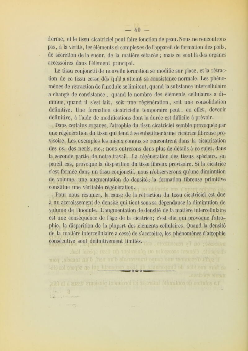 derme, el le tissu cicatriciel peut faire fonction de peau.Nous ne rencontrons pas, à la vérité, les éléments si complexes de l’appareil de formation des poils, de sécrétion de la sueur, de la matiéie sébacée ; mais ce sont là des organes accessoires dans l’élément principal. Le tissu conjonctif de nouvelle formation se modifie sur place, et la rétrac- tion de ce tissu cesse dés qu’il a atteint sa consistance normale. Les phéno- mènes de rétraction de l’inodule se limitent, quand la substance intercellulaire a changé de consistance, quand le nombre des éléments cellulaires a di- minué, quand il s’est fait, soit une régénération, soit une consolidation définitive. Une formation cicatricielle temporaire peut, en effet, devenir définitive, à l’aide de modifications dont la durée est difficile à prévoir. Dans certains organes, l’atrophie du tissu cicatriciel semble provoquée par une régénération du tissu qui tend à se substituer à une cicatrice fibreuse pro- visoire. Les exemples les mieux connus se rencontrent dans la cicatrisation des os, des nerfs, etc.; nous entrerons dans plus de détails à ce sujet, dans la seconde partie de notre travail. La régénération des tissus spéciaux, en pareil cas, provoque la disparilion du tissu fibreux provisoire. Si la cicatrice s’est formée dans un tissu conjonctif, nous n’observerons qu’une diminution de volume, une augmentation de densité; la formation fibreuse primitive constitue une véritable régénération. Pour nous résumer, la cause de la rétraction du tissu cicatriciel est due à un accroissement de densité qui tient sous sa dépendance la diminution de volume de finodule. L’augmentation de densité de la matière intercellulaire est une conséquence de fàge de la cicatrice; c’est elle qui provoque l’atro- phie, la disparition de la plupart des éléments cellulaires. Quand la densité de la matière intercellulaire a cessé de s’accroître, les phénomènes d’atrophie consécutive sont définitivement limités. l