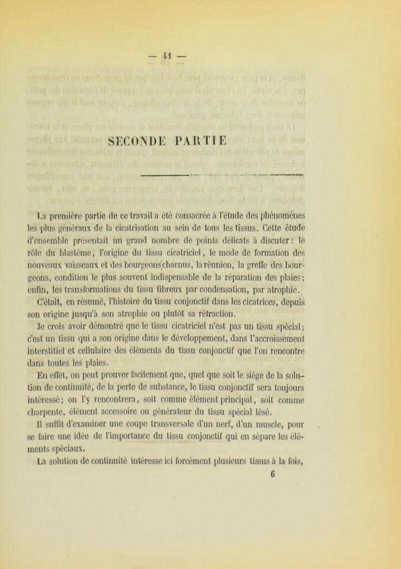 SECONDE PARTIE La preniiôre parlie de ce travail a clé consacrée à l’étude des phénomènes les plus généraux de la cicatrisation au sein de tous les tissus. Celte étude d’ensemble présentait un grand nombre de points délicats à discuter; le rôle du blastème, l’origine du tissu cicatriciel, le mode de formation des nouveaux vaisseaux et des bourgeons'cbarnus, la réunion, la greffe des bour- geons, condition le plus souvent indispensable de la réparation des plaies; enfin, les transformations du tissu fibreux par condensation, par atrophie. C’était, en résumé, l’histoire du tissu conjonctif dans les cicatrices, depuis son origine jusqu’à son atrophie ou plutôt sa rétraction. Je crois avoir démontré que le tissu cicatriciel n’est pas un tissu spécial ; c’est un tissu qui a son origine dans le développement, dans l’accroissement interstitiel et cellulaire des éléments du tissu conjonctif que l’on rencontre dans toutes les plaies. En effet, on peut prouver facilement que, quel que soit le siège de la solu- tion de continuité, de la perte de substance, le tissu conjonctif sera toujours intéressé; on l’y rencontrera, soit comme élément principal, soit comme charpente, élément accessoire ou générateur du tissu spécial lésé. Il suffit d’examiner une coupe transversale d’un nerf, d'un muscle, pour se faire une idée de l’importance du tissu conjonctif qui en sépare les élé- ments spéciaux. La solution de continuité intéresse ici forcément plusieurs tissus à la fois, 6