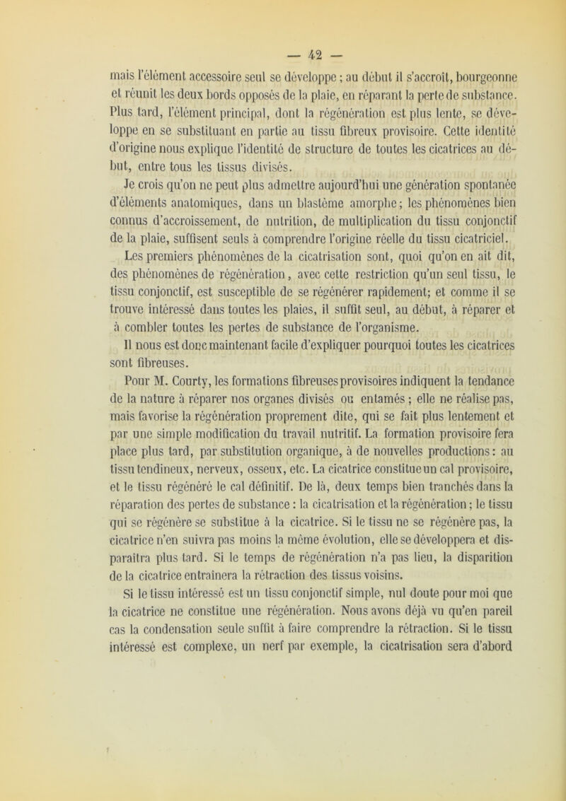 mais l’élément accessoire seul se développe ; au début il s’accroît, bourgeonne et réunit les deux bords opposés de la plaie, en réparant la perle de substance. Plus tard, l’élément principal, dont la régénération est plus lente, se déve- loppe en se substituant en partie au tissu fibreux provisoire. Cette identité d’origine nous explique l’identité de structure de toutes les cicatrices au dé- but, entre tous les tissus divisés. Je crois qu’on ne peut plus admettre aujourd’hui une génération spontanée d’éléments anatomiques, dans un blastème amorphe ; les phénomènes bien connus d’accroissement, de nutrition, de multiplication du tissu conjonctif de la plaie, suffisent seuls à comprendre l’origine réelle du tissu cicatriciel. Les premiers phénomènes de la cicatrisation sont, quoi qu’on en ait dit, des phénomènes de régénération, avec cette restriction qu’un seul tissu, le tissu conjonctif, est susceptible de se régénérer rapidement; et comme il se trouve intéressé dans toutes les plaies, il suffit seul, au début, à réparer et à combler toutes les pertes de substance de l’organisme. 11 nous est donc maintenant facile d’expliquer pourquoi toutes les cicatrices sont fibreuses. Pour M. Courty, les formations fibreuses provisoires indiquent la tendance de la nature à réparer nos organes divisés ou entamés ; elle ne réalise pas, mais favorise la régénération proprement dite, qui se fait plus lentement et par une simple modification du travail nutritif. La formation provisoire fera place plus tard, par substitution organique, à de nouvelles productions: au tissu tendineux, nerveux, osseux, etc. La cicatrice constitue un cal provisoire, et le tissu régénéré le cal définitif. De là, deux temps bien tranchés dans la réparation des pertes de substance : la cicatrisation et la régénération ; le tissu qui se régénère se substitue à la cicatrice. Si le tissu ne se régénère pas, la cicatrice n’en suivra pas moins la môme évolution, elle se développera et dis- paraîtra plus tard. Si le temps de régénération n’a pas lien, la disparition delà cicatrice entraînera la rétraction des tissus voisins. Si le tissu intéressé est un tissu conjonctif simple, nul doute pour moi que la cicatrice ne constitue une régénération. Nous avons déjà vu qu’en pareil cas la condensation seule suffit à faire comprendre la rétraction. Si le tissu intéressé est complexe, un nerf par exemple, la cicatrisation sera d’abord f