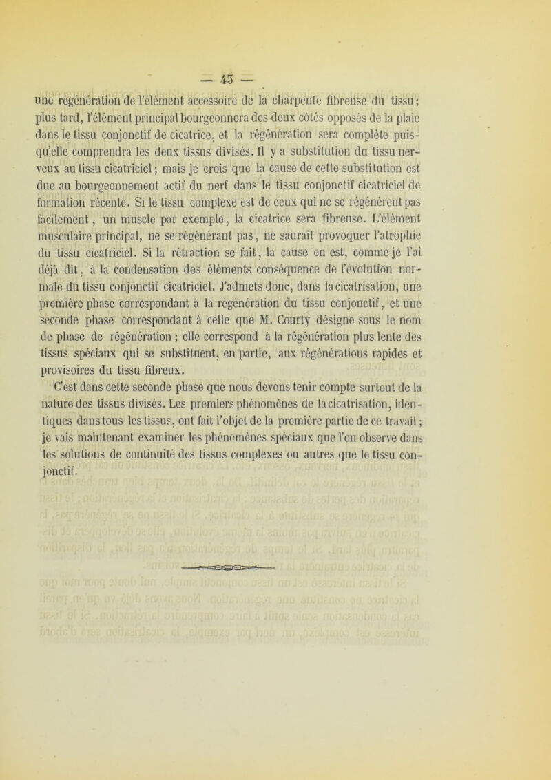 — 45 — mie régénération de l’élément accessoire de la charpente fibreuse du tissu; plus tard, l’élément principal bourgeonnera des deux côtés opposés de la plaie dans le tissu conjonctif de cicatrice, et la régénération sera complète puis- qu’elle comprendra les deux tissus divisés. Il y a substitution du tissu ner- veux au tissu cicatriciel ; mais je crois que la cause de cette substitution est due au bourgeonnement actif du nerf dans le tissu conjonctif cicatriciel de formation récente. Si le tissu complexe est de ceux qui ne se régénèrent pas facilement, un muscle par exemple, la cicatrice sera fibreuse. L’élément musculaire principal, ne se régénérant pas, ne saurait provoquer l’atropbie du tissu cicatriciel. Si la rétraction se fait, la cause en est, comme je l’ai déjà dit. à la condensation des éléments conséquence de l’évolution nor- male du tissu conjonctif cicatriciel. J’admets donc, dans la cicatrisation, une première phase correspondant cà la régénération du tissu conjonctif, et une seconde phase correspondant à celle que M. Courty désigne sous le nom de phase de régénération ; elle correspond à la régénération plus lente des tissus spéciaux qui se substituent, en partie, aux régénérations rapides et provisoires du tissu fibreux. C’est dans cette seconde phase que nous devons tenir compte surtout de la nature des tissus divisés. Les premiers phénomènes de la cicatrisation, iden- tiques dans tous les tissus, ont fait l’objet de la première partie de ce travail ; je vais maintenant examiner les phénomènes spéciaux que l’on observe dans les solutions de continuité des tissus complexes ou autres que le tissu con- jonctif.