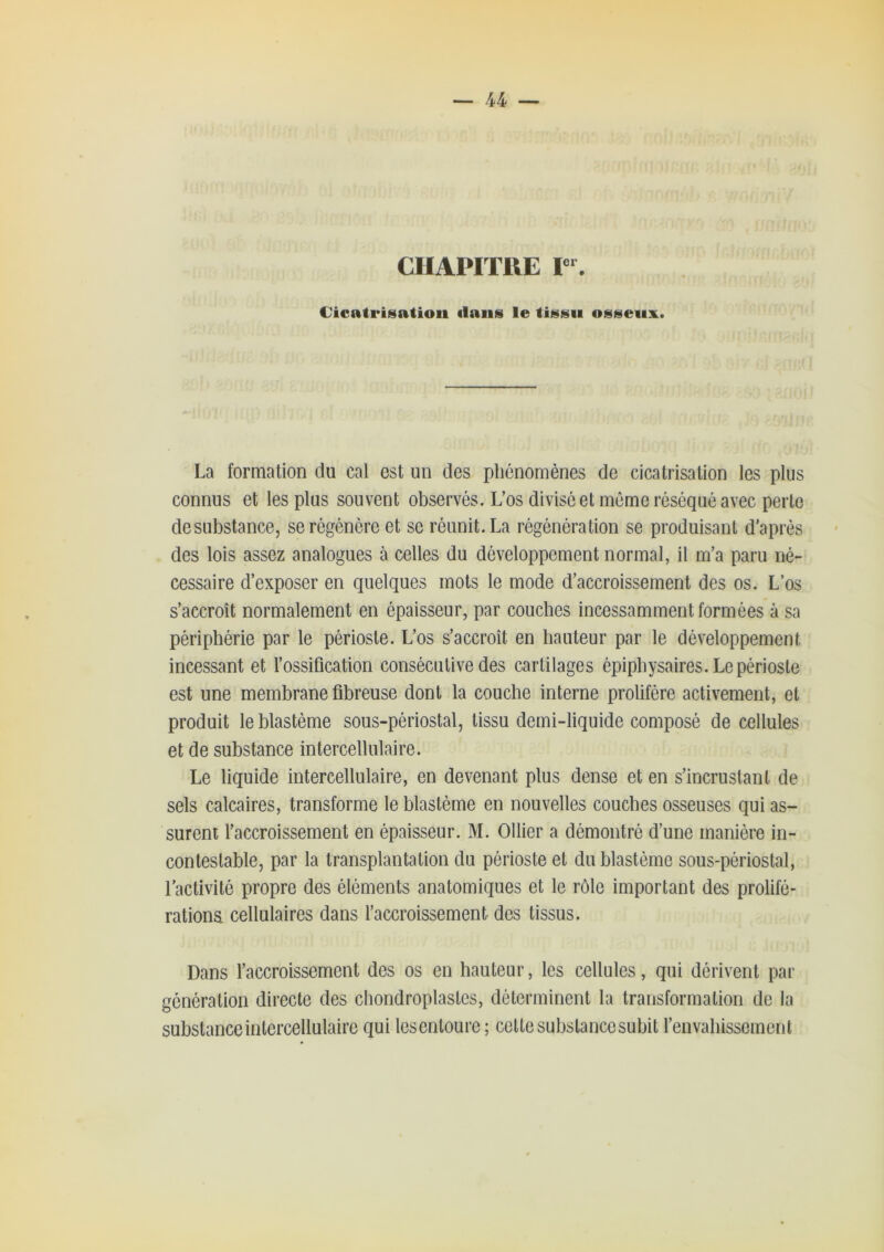 CIIAPIÏRE r*. Cicatriisatioii flans le tissu osseiisL. La formation du cal est un des phénomènes de cicatrisation les plus connus et les plus souvent observés. L’os divisé et même réséqué avec perte de substance, se régénère et se réunit. La régénération se produisant d’après des lois assez analogues à celles du développement normal, il m’a paru né- cessaire d’exposer en quelques mots le mode d’accroissement des os. L’os s’accroît normalement en épaisseur, par couches incessamment formées à sa périphérie par le périoste. L’os s’accroît en hauteur par le développement incessant et l’ossiûcation consécutive des cartilages épiphysaires. Le périoste est une membrane fibreuse dont la couche interne prolifère activement, et produit le blastème sous-périostal, tissu demi-liquide composé de cellules et de substance intercellulaire. Le liquide intercellulaire, en devenant plus dense et en s’incrustant de sels calcaires, transforme le blastème en nouvelles couches osseuses qui as- surent l’accroissement en épaisseur. M. Ollier a démontré d’une manière in- contestable, par la transplantation du périoste et du blastème sous-périostal, l’activité propre des éléments anatomiques et le rôle important des prolifé- rations cellulaires dans l’accroissement des tissus. Dans l’accroissement des os en hauteur, les cellules, qui dérivent par génération directe des cliondroplastes, déterminent la transformation de la substance intercellulaire qui lesentoure; cette substance subit l’envahissement