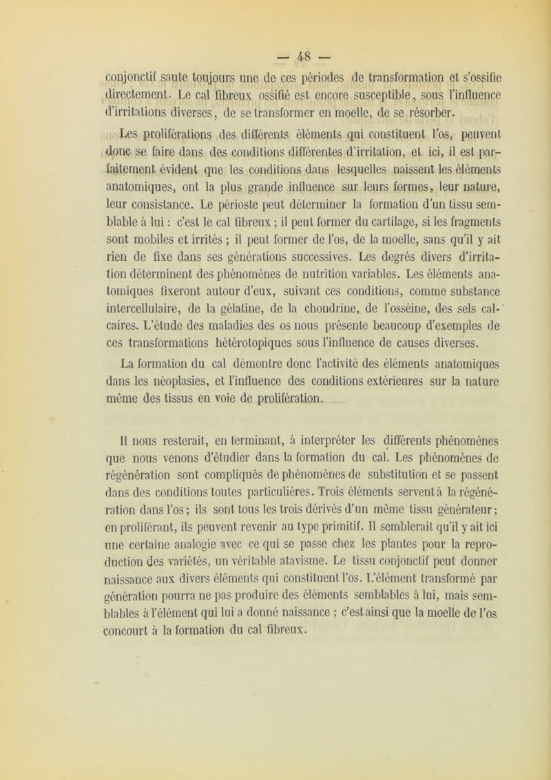 conjonctif saute toujours une de ces périodes de transformation et s’ossifie directement. Le cal fibreux ossifié est encore susceptible, sous l’influence d’irritations diverses, de se transformer en moelle, de se résorber. Les proliférations des différents éléments qui constituent l'os, peuvent donc se faire dans des conditions différentes d’irritation, et ici, il est par- faitement évident que les conditions dans lesquelles naissent les éléments anatomiques, ont la plus grande influence sur leurs formes, leur nature, leur consistance. Le périoste peut déterminer la formation d’un tissu sem- blable à lui : c’est le cal fibreux ; il peut former du cartilage, si les fragments sont mobiles et irrités ; il peut former de l’os, de la moelle, sans qu'il y ait rien de fixe dans ses générations successives. Les degrés divers d’irrita- tion déterminent des phénomènes de nutrition variables. Les éléments ana- tomiques fixeront autour d’eux, suivant ces conditions, comme substance intercellulaire, de la gélatine, de la chondrine, de l’osséine, des sels cal-' caires. L’étude des maladies des os nous présente beaucoup d’exemples de ces transformations hétérotopiques sous finfluence de causes diverses. La formation du cal démontre donc l’activité des éléments anatomiques dans les néoplasies, et l’influence des conditions extérieures sur la nature môme des tissus en voie de prolifération. Il nous resterait, en terminant, à interpréter les différents phénomènes que nous venons d’étudier dans la formation du cal. Les phénomènes de régénération sont compliqués de phénomènes de substitution et se passent dans des conditions toutes particulières. Trois éléments servent cà la régéné- ration dans l’os; ils sont tous les trois dérivés d’un même tissu générateur; en proliférant, ils peuvent revenir au type primitif. Il semblerait qu’il y ait ici une certaine analogie avec ce qui se passe chez les plantes pour la repro- duction des variétés, un véritable atavisme. Le tissu conjonctif peut donner naissance aux divers éléments qui constituent l’os. L’élément transformé par génération pourra ne pas produire des éléments semblables à lui, mais sem- blables à l’élément qui lui a donné naissance ; c’est ainsi que la moelle de l’os concourt à la formation du cal fibreux.