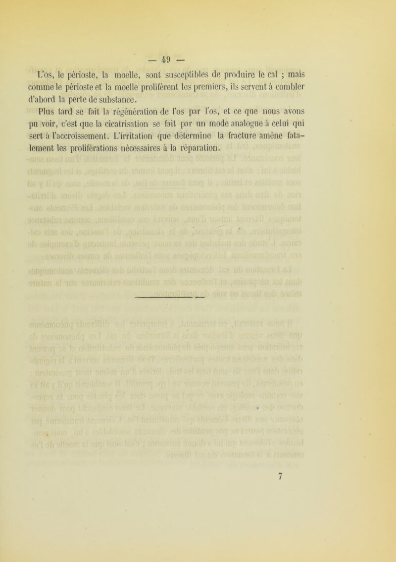 L’os, le périoste, la moelle, sont susceptibles de produire le cal ; mais comme le périoste et la moelle prolifèrent les premiers, ils servent à combler d’abord la perte de substance. Plus tard se fait la régénération de l’os par l’os, et ce que nous avons pu voir, c’est que la cicatrisation se fait par un mode analogue à celui qui sert à l’accroissement. L’irritation que détermine la fracture amène fata- lement les proliférations nécessaires à la réparation. M» /