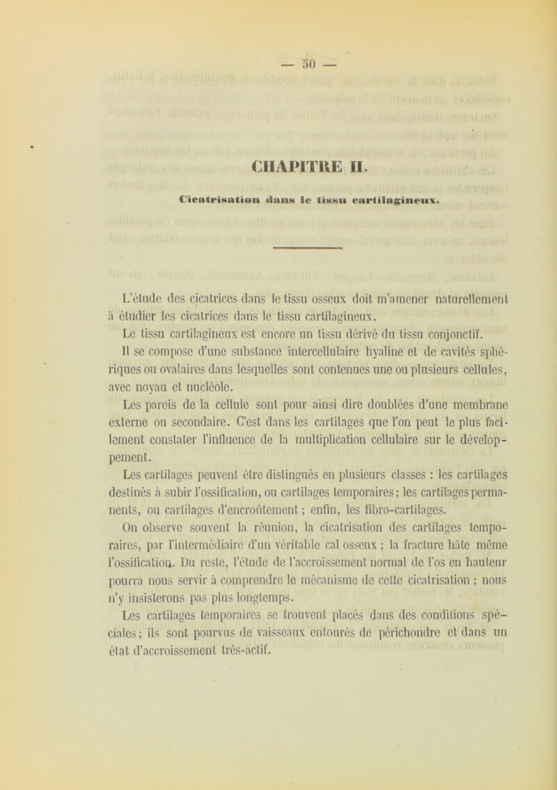 CIIAPITUE II. Cicatrisation ilaiis le tissu carlilagiiieiix. I.’éludc des cicatrices dans le tissu osseux doit m’amener naturellement à étudier les cicatrices dans le tissu cartilagineux. Le tissu cartilagineux est encore un tissu dérivé du tissu conjonctif. 11 se compose d’une substance intercellulaire hyaline et de cavités sphé- riques ou ovalaires dans lesquelles sont contenues une ou plusieurs cellules, avec noyau et nucléole. Les parois de la cellule sont pour ainsi dire doublées d’une membrane externe ou secondaire. C’est dans les cartilages que l’on peut le plus faci- lement constater l’influence de la multiplication cellulaire sur le dévelop- pement. Les cartilages peuvent être distingués en plusieurs classes : les cartilages destinés à subir l’ossification, ou cartilages temporaires; les cartilages perma- nents, ou cartilages d’encroûtement ; enfin, les fibro-cartilages. On observe souvent la réunion, la cicatrisation des cartilages tempo- raires, par l’intermédiaire d’un véritable cal osseux ; la fracture bâte même l’ossificatiou. Du reste, l’étude de l’accroissement normal de l’os en hauteur pourra nous servir à comprendre le mécanisme de cette cicatrisation ; nous n’y insisterons pas plus longtemps. Les cartilages temporaires se trouvent placés dans des conditions spé- ciales; ils sont pourvus de vaisseaux entourés de péricbondre et dans un élat d’accroissement très-actif.