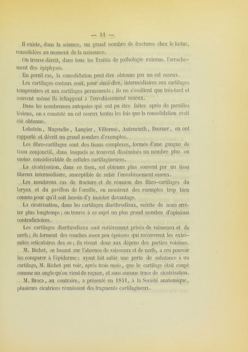 Il existe, dans la science, un grand nombre de fractures chez le fœtus, consolidées au moment de la naissance. On trouve décrit, dans tous les Traités de pathologie externe, rari‘ache- ment des épiphyses. En pareil cas, la consolidation peut être obtenue par un cal osseux. Les cartilages costaux sont, pour ainsi dire, intermédiaires aux cartilages temporaires et aux cartilages permanents ; ils ne s’ossifient que très-tard et souvent même ils échappent à l’envahissement osseux. Dans les nombreuses autopsies qui ont pu être faites après de pareilles lésions, on a constaté un cal osseux toutes les fois que la consolidation avait été obtenue. Lobstein, Magendie, Laugier, Villermé, Autenrietb, Dœrner, en ont rapporté et décrit un grand nombre d’exemples. Les fibrO'Cartilages sont des tissus complexes, formés d’une gangue de tissu conjonctif, dans lesquels se trouvent disséminés un nombre plus ou moins considérabble de cellules cartilagineuses. La cicatrisation, dans ce tissu, est obtenue plus souvent par un tissu libreux intermédiaire, susceptible de subir renvabissement osseux. Les nombreux cas de fracture et de réunion des fibro-cartilages du larynx et du pavillon de l’oreille, en montrent des exemples trop bien connus pour qu’il soit besoin d’y insister davantage. La cicatrisation, dans les cartilages diartbrodiaux, mérite de nous arrê- ter plus longtemps ; on trouve à ce sujet un plus grand nombre d’opinions contradictoires. Les cartilages diartbrodiaux sont entièrement privés de vaisseaux et de nerfs ; ils forment des couches assez peu épaisses qui recouvrent les extré- mités articulaires des os ; ils vivent donc aux dépens des parties voisines. M. Richet, se basant sur l’absence de vaisseaux et de nerfs, a cru pouvoir les comparer à l’épiderme ; ayant fait subir une perte de substance à un cartilage, M. Richet put voir, après trois mois, que le cartilage était coupé comme un ongle qu’on vient de rogner, et sans aucune trace de cicatrisation. M. Rroca, au contraire, a présenté en 1851, à la Société anatomique, plusieurs cicatrices réunissant des fragments cartilagineux.