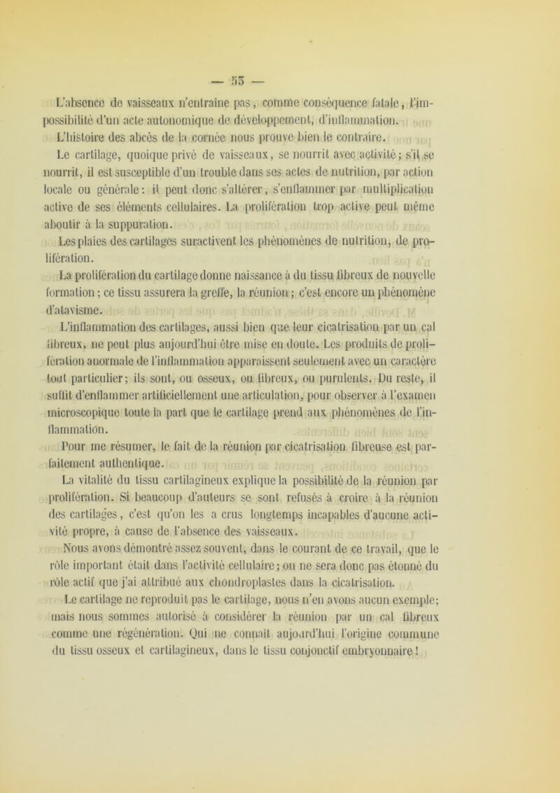 L’abscncc do vaisseaux n’entraîne pas, comme conséquence fatale, l’im- possibilité d’un acte autonomique de développement, d’inllammation. . M.ri L’histoire des abcès de la cornée nous prouve bien le contraire. Le cartilage, quoique privé de vaisseaux, se nourrit avec activité; s’il,se nourrit, il est susceptible d’un trouble dans ses actes de nutrition, par action locale ou générale : il peut donc s’altérer, s’enflammer par multiplication active de ses éléments cellulaires. La prolifération trop active peut même aboutir à la suppuration. Les plaies des cartilages suractivent les phénomènes de nutrition, de pro- lifération. -i La prolifération du cai tilage donne naissance à du tissu fibreux de nouvelle formation ; ce tissu assurera la greffe, la réunion ; c’est encore un phénomène d’atavisme. L’inllammation des cartilages, aussi bien que leur cicatrisation par un cal fibreux, ne peut plus aujourd’hui être mise en doute. Les produits de proli- fération anormale de rinllammation apparaissent seulement avec un caractère tout particulier; ils sont, ou osseux, ou fibreux, ou purulents. Du reste, il iSLiflit d’entlammer artificiellement une articulation, pour observer à l’examen microscopique toute la part que le cartilage prend aux phénomènes de l’in- llammation. Pour me résumer, le fait de la réunion par cicatrisation fibreuse est par- faitement authentique. La vitalité du tissu cartilagineux explique la possibilité de la réunion par prolifération. Si beaucoup d’auteurs se sont refusés à croire à la réunion des cartilages, c’est qu’on les a crus longtemps incapables d’aucune acti- vité propre, à cause de l’absence des vaisseaux. Nous avons démontré assez souvent, dans le courant de ce travail, que le rôle important était dans l’activité cellulaire ; on ne sera donc pas étonné du rôle actif que j’ai attribué aux chondroplastes dans la cicatrisation. I.e cartilage ne reproduit pas le cartilage, nous n’en avons aucun exemple; mais nous sommes autorisé à considérer la réunion par un cal fibreux comme une régénération. Qui ne connaît aujourd’liui l’oiigine commune du tissu osseux et cartilagineux, dans le tissu conjonctif embryonnaire !