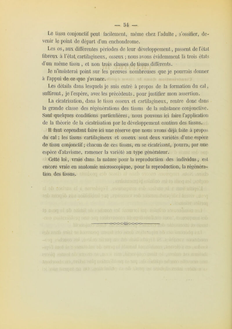 Le tissu conjonctif peut facilement, même chez l'adulte, s’ossifier, de- venir le point de départ d’un enchondrome. Les os, aux dilïércntes périodes de leur développement, passent de l’état fibreux à l’état.,cartilagineux, osseux ; nous avons évidemment là trois états d’un même tissu , et non trois classes de tissus différents. Je n’insisterai point sur les preuves nombreuses que je pourrais donner à fappui de ce que j’avance. Les détails dans lesquels je suis entré à propos de la formation du cal. suffiront, je fespère, avec les précédents, pour justifier mon asseriion. La cicatrisation, dans le tissu osseux et cartilagineux, rentre donc dans la grande classe des régénérations des tissus de la substance conjonctive. Sauf quelques conditions particulières, nous pouvons ici faire fapplication de la théorie de la cicatrisation par le développement continu des tissus. Il faut cependant faire ici une réserve que nous avons déjà faite à propos du cal : les tissus cartilagineux et osseux sont deux variétés d’une espèce de tissu conjonctif; chacun de ces tissus, en se cicatrisant, pourra, par une espèce d’atavisme, ramener la variété au type générateur. Cette loi, vraie dans la nature poui‘ la reproduction des individus, est encore vraie en anatomie microscopique, pour la reproduction, la régénéra- tion des tissus.