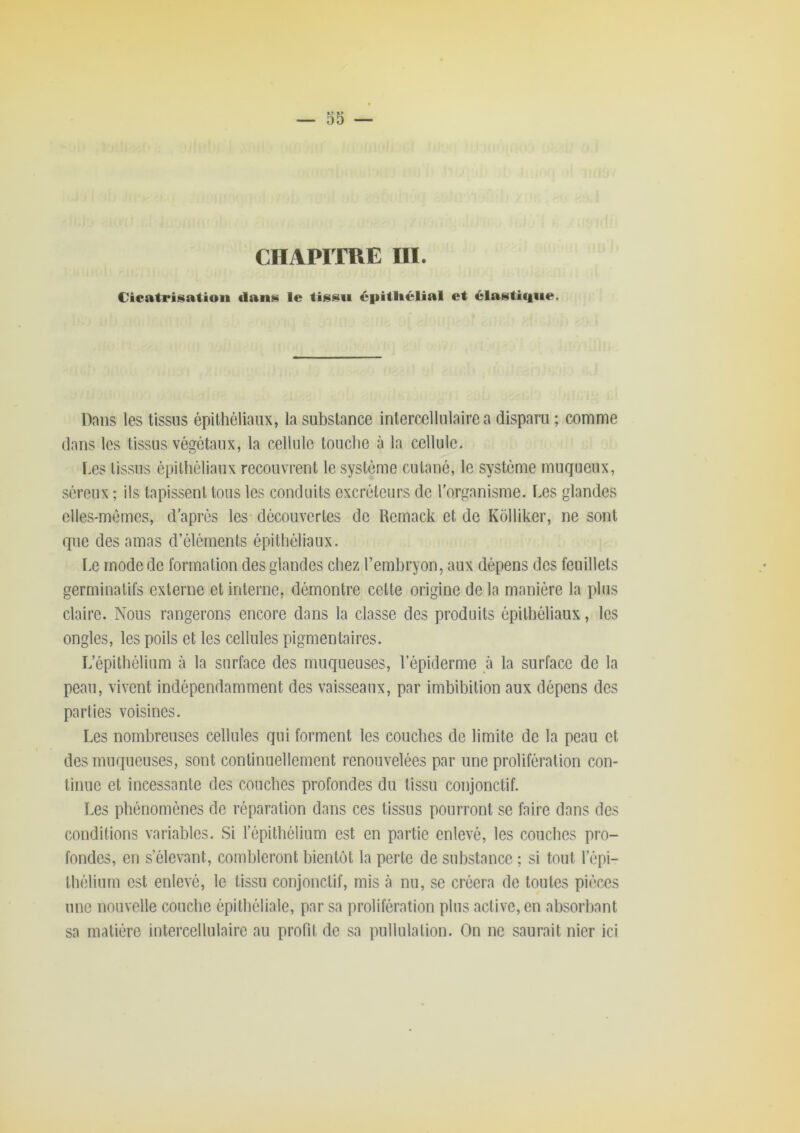 — 35 — CHAPITRE ÜI. Cicatrisation tlans le tissu épitliélial et élasticiiie. Dans les tissus épithéliaux, la substance intercellulaire a disparu ; comme dans les tissus végétaux, la cellule touche à la cellule. Les tissus épithéliaux recouvrent le système cutané, le système muqueux, séreux ; ils tapissent tous les conduits excrétcui'S de l'organisme. Les glandes elles-mêmes, d’après les découvertes de Remack et de Kolliker, ne sont que des amas d’éléments épithéliaux. ï.e mode de formation des glandes chez l’embryon, aux dépens des feuillets germinatifs externe et interne, démontre cette origine de la manière la plus claire. Nous rangerons encore dans la classe des produits épithéliaux, les ongles, les poils et les cellules pigmentaires. L’épithélium à la surface des muqueuses, l’épiderme à la surface de la peau, vivent indépendamment des vaisseaux, par imbibition aux dépens des parties voisines. Les nombreuses cellules qui forment les couches de limite de la peau et des muqueuses, sont continuellement renouvelées par une prolifération con- tinue et incessante des couches profondes du tissu conjonctif. Les phénomènes de réparation dans ces tissus pourront se faire dans des conditions variables. Si l’épithélium est en partie enlevé, les couches pro- fondes, en s’élevant, combleront bientôt la perle de substance ; si tout l’épi- thélium est enlevé, le tissu conjonctif, mis cà nu, se créera de toutes pièces une nouvelle couche épithéliale, par sa prolifération plus active, en absorbant sa matière intercellulaire au profit de sa pullulation. On ne saurait nier ici