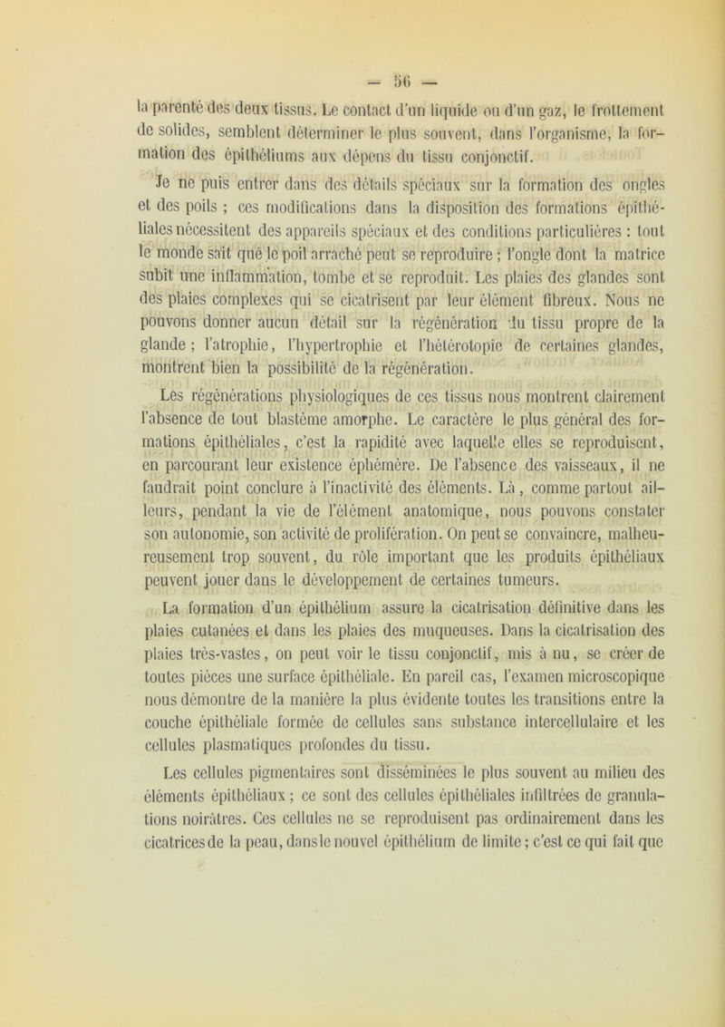 - 5() — la-pnrenté des deux tissus. Le contact d’un liquide on d’nn gaz, le frottement de solides, semblent déterminer le plus souvent, dans l’organisme, la for- mation des épithéliums aux dépens dn tissu conjonctif. Je ne puis entrer dans des détails spéciaux sur la formation des ongles et des poils ; ces modifications dans la disposition des formations épithé- liales nécessitent des appareils spéciaux et des conditions particulières : tout le monde sait que je poil arraché peut se reproduire ; l’ongle dont la matrice subit une inflammation, tombe et se reproduit. Les plaies des glandes sont des plaies complexes qui se cicatrisent par leur élément fibreux. Nous ne pouvons donner aucun détail sur la régénération du tissu propre de la glande; l’atrophie, fhypertrophie et fliétérotopie de certaines glandes, montrent bien la possibilité de la régénération. Les régénérations physiologiques de ces tissus nous montrent clairement l’absence de tout blastème amorphe. Le caractère le plus général des for- mations épithéliales, c’est la rapidité avec laquelle elles se reproduisent, en parcourant leur existence éphémère. De l’absence des vaisseaux, il ne faudrait point conclure à finactivité des éléments. Là, comme partout ail- leurs, pendant la vie de félément anatomique, nous pouvons constater son autonomie, son activité de prolifération. On peut se convaincre, malheu- reusement trop souvent, du rôle important que les produits épithéliaux peuvent Jouer dans le développement de certaines tumeurs. La formation d’un épithélium assure la cicatrisation définitive dans les plaies cutanées et dans les plaies des muqueuses. Dans la cicatrisation des plaies très-vastes, on peut voir le tissu conjonctif, mis à nu, se créer de toutes pièces une surface épithéliale. En pareil cas, l’examen microscopique nous démontre de la manière la plus évidente toutes les transitions entre la couche épithéliale formée de cellules sans substance intercellulaire et les cellules plasmatiques profondes du tissu. Les cellules pigmentaires sont disséminées le plus souvent au milieu des éléments épithéliaux ; ce sont des cellules épithéliales infiltrées de granula- tions noirâtres. Ces cellules ne se reproduisent pas ordinairement dans les cicatrices de la peau, dans le nouvel épithélium de limite ; c'est ce qui fait que