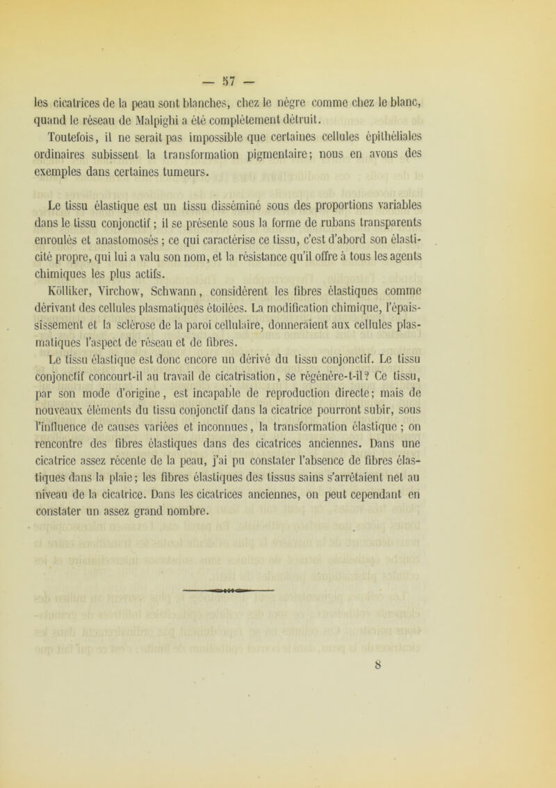 les cicatrices de la peau sont blanches, chez le nègre comme chez le blanc, quand le réseau de Malpighi a été complètement détruit. Toutefois, il ne serait pas impossible que certaines cellules épithéliales ordinaires subissent la transformation pigmentaire; nous en avons des exemples dans certaines tumeurs. Le tissu élastique est un tissu disséminé sous des proportions variables dans le tissu conjonctif ; il se présente sous la forme de rubans transparents enroulés et anastomosés ; ce qui caractérise ce tissu, c’est d’abord son élasti- cité propre, qui lui a valu son nom, et la résistance qu’il offre à tous les agents chimiques les plus actifs. Kollikcr, Virchow, Schwann, considèrent les fibres élastiques comme dérivant des cellules plasmatiques étoilées. La modification chimique, l’épais- sissement et la sclérose de la paroi cellulaire, donneraient aux cellules plas- matiques l’aspect de réseau et de fibres. Le tissu élastique est donc encore un dérivé du tissu conjonctif. Le tissu conjonctif concourt-il au travail de cicatrisation, se régénère-t-il? Ce tissu, par son mode d’origine, est incapable de reproduction directe; mais de nouveaux éléments du tissu conjonctif dans la cicatrice pourront subir, sous l’influence de causes variées et inconnues, la transformation élastique ; on rencontre des fibres élastiques dans des cicatrices anciennes. Dans une cicatrice assez récente de la peau, j’ai pu constater l’absence de fibres élas- tiques dans la plaie; les fibres élastiques des tissus sains s’arrêtaient net au niveau de la cicatrice. Dans les cicatrices anciennes, on peut cependant en constater un assez grand nombre. « ««•a