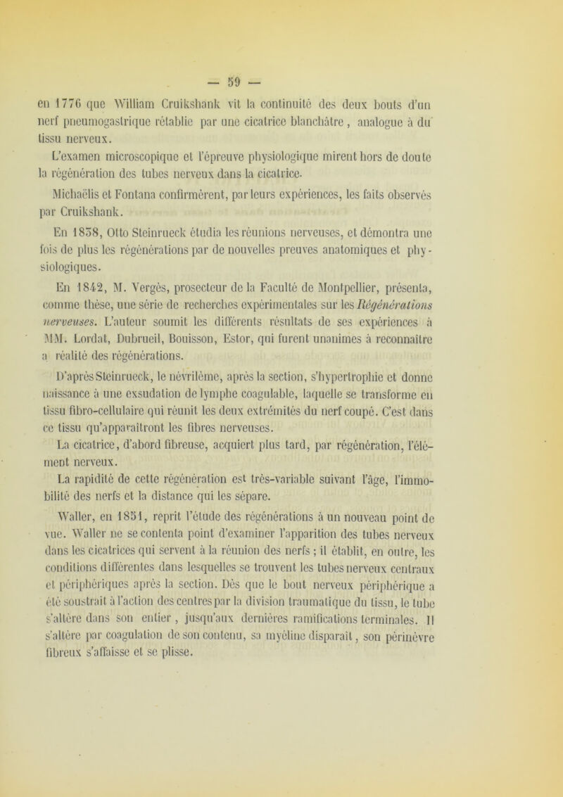 en 177G que William Cruiksbank vit la continuité des deux bouts d’un nerf pncumogaslrique rétablie par une cicatrice blancbùtre , analogue à du tissu nerveux. L’examen microscopique et l’épreuve physiologique mirent hors de doute la régénération des tubes nerveux dans la cicatrice. Micbaëlis et Fontana confirmèrent, parleurs expériences, les faits observés par Cruiksbank. En 1858, Otto Steinrueck étudia les réunions nerveuses, et démontra une fois do plus les régénérations par de nouvelles preuves anatomiques et phy- siologiques. En 1842, M. Vergés, prosecteur do la Faculté de Montpellier, présenta, comme thèse, une série de recherches expérimentales sur \q% Régénérations nerveuses. L’auteur soumit les différents résultats de ses expériences à MM. Lordat, Dubrneil, Bouisson, Estor, qui furent unanimes à reconnaître a réalilé des régénérations. D’après Steinrueck, le névrilème, après la section, s’bypertropbie et donne naissance à une exsudation de lymphe coagulable, laquelle se transforme en tissu fibro-cellulaire qui réunit les deux extrémités du nerf coupé. C’est dans ce tissu qu’apparaîtront les fibres nerveuses. La cicatrice, d’abord fibreuse, acquiert plus tard, par régénération, l’élé- ment nerveux. La rapidité de cette régénération est très-variable suivant l’âge, l’immo- bilité des nerfs et la distance qui les sépare. Waller, en 1851, reprit l’étude des régénérations à un nouveau point do vue. Waller ne se contenta point d’examiner l’apparition des tubes nerveux dans les cicatrices qui servent à la réunion des nerfs ; il établit, en outre, les conditions diflérentes dans lesquelles se trouvent les tubes nerveux centraux et péripbéiiques après la section. Dés que le bout nerveux périphérique a été soustrait à l’action des centres par la division traumatique du tissu, le tube s’altère dans son entier, jusqu’aux dernières ramifications terminales. Il s’altère par coagulation de son contenu, sa myéline disparaît, son périiiévre fibreux s’affaisse et se plisse.