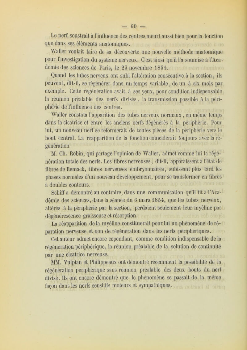 Le nerf soustrait à l’influence des centres meurt aussi bien pour la fonction que dans ses éléments anatomiques. Waller voulait faire de sa découverte une nouvelle méthode anatomique pour l’investigation du système nerveux. C’est ainsi qu’il l’a soumise à l’Aca- démie des sciences de Paris, le 25 novembre 1851. Quand les tubes nerveux ont subi l’altération consécutive à la section, ils peuvent, dit-il, se régénérer dans un temps variable, de un à six mois par exemple. Cette régénération avait, à ses yeux, pour condition indispensable la réunion préalable des nerfs divisés , la transmission possible à la péri- phérie de l’influence des centres. Waller constata l’apparition des tubes nerveux normaux, en même temps dans la cicatrice et entre les anciens nerfs dégénérés à la périphérie. Pour lui, un nouveau nerf se reformerait de toutes pièces de la périphérie vers le bout central. La réapparition de la fonction coïnciderait toujours avec la ré- génération M. Ch. Robin, qui partage l’opinion de Waller, admet comme lui la régé- nération totale des nerfs. Les fibres nerveuses, dit-il, apparaissent à l’état de fibres de Remack, fibres nerveuses embryonnaires, subissant plus tard les phases normales d’un nouveau développement, pour se transformer en fibres à doubles contours. Schiff a démontré au contraire, dans une communication qu’il fit à l’Aca- démie des sciences, dans la séance du 6 mars 1854, que les tubes nerveux, altérés à la périphérie par la section, perdaient seulement leur myéline par dégénérescence graisseuse et résorption. La réapparition de la myéline constituerait pour lui un phénomène de ré- paration nerveuse et non de régénération dans les nerfs périphériques. Cet auteur admet encore cependant, comme condition indispensable delà régénération périphérique, la réunion préalable de la solution de continuité par une cicatrice nerveuse. MM. Vulpian et Philippeaux ont démontré récemment la possibilité de la régénération périphérique sans réunion préalable des deux bouts du nerf divisé. Ils ont encore démontré que le phénomène se passait de la même façon dans les nerfs sensitifs moteurs et sympathiques.