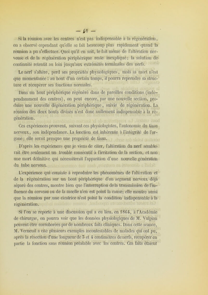 - - Si la réunion avec les centres n’est pas indispensable à la régénération, on a observé cependant qu’elle se fait beaucoup plus rapidement quand la réunion a pu s’effectuer. Quoi qu’il en soit, le fait même de l’altération ner- veuse et delà régénération périphérique reste inexpliqué; la solution de continuité retentit au loin jusqu’aux extrémités terminales des nerfs. »• Le nerf s’altère, perd ses propriétés physiologiques, mais sa mort n’est que momentanée : au bout d'un certain temps, il pourra reprendre sa struc- ture et récupérer ses fonctions normales. Dans un bout périphérique régénéré dans de pareilles conditions (indé- pendamment des centres), on peut encore, par une nouvelle section, pro- (luire une nouvelle dégénération périphérique, suivie de régénération. La réunion des deux bouts divisés n’est donc nullement indispensable à la ré- génération. K Ces expériences prouvent, suivant ces physiologistes, l’autonomie du tissu nerveux, son indépendance. La fonction est inhérente à l’intégrité de l’or- gane; elle serait presque une propriété de tissu. D’après les expériences que je viens de citer, l’altération du nerf semble- rait être seulement un trouble consécutif à l’irritation de la section, et non une mort définitive qui nécessiterait l’apparition d’une nouvelle génération du tube nerveux. L’expérience qui consiste à reproduire les phénomènes de l’altération et de la régénération sur un bout périphérique d’un segment nerveux déjà séparé des centres, montre bien que l’interruption delà transmission de l’in- fluence du cerveau ou de la moelle n’en est point la cause; elle montre aussi que la réunion par une cicatrice n’est point la condition indispensable à la régénération. Si Ton se reporte à une discussion qui a eu lieu, en 18G4, à l’Académie de chirurgie, on pourra voir que les données physiologiques de M. Vulpian peuvent être corroborées par de nombreux faits cliniques. Dans cette séance, M. Yerneuil a cité plusieurs exemples incontestables de malades qui ont pu, après la résection d’une longueur de 5 et 4 centimètres de nerfs, récupérer en partie la fonction sans réunion préalable avec les centres^Ces faits étaient