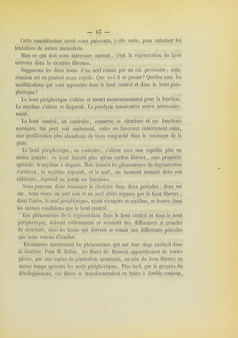 Ceüe considération serait assez puissante, à elle seule, pour autoriser les tentatives de suture immédiate. Mais ce qui doit nous intéresser surtout, c’est la régénération du tissu nerveux dans la cicatrice fibreuse. Supposons les deux bouts d’un nerf réunis par un cal provisoire ; cette réunion est en général assez rapide. Que va-t-il se passer? Quelles sont les modifications qui vont apparaître dans le bout central et dans le bout péri- phérique ? Le bout périphérique s’altère et meurt momentanément pour la fonction. La myéline s’altère et disparaît. La paralysie consécutive arrive nécessaire- ment. Le bout central, au contraire, conserve sa structure et ses fonctions normales. On peut voir seulement, entre ses faisceaux entièrement sains, une prolifération plus abondante de tissu conjonctif dans le voisinage de la plaie. Le bout périphérique, au contraire, s’altère avec une rapidité plus ou moins grande ; ce n’est bienlôt plus qu’un cordon fibreux, sans propriété spéciale; la myéline a disparu. Mais bientôt les phénomènes de dégénération s’arrêtent, la myéline reparaît, et le nerf, un moment menacé dans son existence, reprend en partie ses fonctions. Nous pouvons donc examiner la cicatrice dans deux périodes : dans un cas, nous avons un nerf sain et un nerf altéré réparés par le tissu fibreux ; dans l’autre, le nerf péripbQ’ique, ayant récupéré sa myéline, se trouve dans les mêmes conditions que le bout central. Les phénomènes de la régénération dans le bout central et dans le bout périphérique, doivent évidemment se ressentir des différences si grandes de structure, dans les tissus qui doivent se réunir aux différentes périodes que nous venons d’étudier. Examinons maintenant les phénomènes qui ont leur siège exclusif dans la cicatrice. Pour M. Robin, les fibres de Remack apparaitraient de toutes pièces, par une espèce de génération spontanée, au sein du tissu fibreux en même temps qu’entre les nerfs périphériques. Plus tard, par le progrès du développement, ces fibres se transformeraient en tubes à double contour,