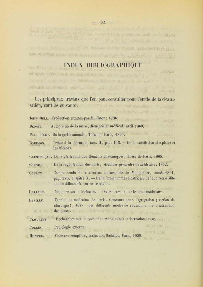 — 74 — INDEX BIRLIOGRAPIIIQUE Les principaux travaux que l’on peut consulter pour l’étude de la cicatri- sation, sont les suivants: John Bell. Traduction annotée par M. Estor ; 479G. Benoît. Autoplastie de la main; Montpellier mécUeal, avril 18G0. Paul Bert. De la greffe animale; Thèse de Paris, 18G3. Bouisson. Tribut à la chirurgie, tom. II, pag. 153. — De la ventilation des plaies et des ulcères. Clemenceau. De la génération des éléments anatomiques; Thèse de Paris, I8G5. CORNIL. De la régénération des nerfs ; Archives générales de médecine, 18G2. COURTY. Compte-rendu de la clinique chirurgicale de Montpellier, année 1851, pag. 275, chapitre X. — De la formation des cicatrices, de leur rétraclilité et des difformités qui en résultent. Delpech. Mémoire sur le trichiasis. — Divers travaux sur le tissu inodulaire. Deville. Faculté de médecine de Paris. Concours pour l’agrégation ( section de chirurgie), 1847 : des différents modes de réunion et de cicatrisation des plaies. Flourens. Becherches sur le système nerveux et sur la formation des os. Follin. Pathologie externe. Hunter. OEuvres complètes, traduction Bichelot; Pans, 1839.