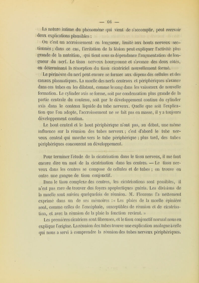 La nature intime du phénomène qui vient de s’accomplir, peut recevoir deux explications plausibles : Ou c’est un accroissement en longueur, limité aux bouts nerveux sec- tionnés; dans ce cas, l’irritation de la lésion peut expliquer l’activité plus grande de la nutrition, qui tient sous sa dépendance l’augmentation de lon- gueur du nerf. Le tissu nerveux bourgeonne et s’avance des deux côtés, en déterminant la résorption du lissii cicatriciel nouvellement formé. Le périnèvre du nerf peut encore se former aux dépens des cellules et des canaux plasmatiques. La moelle des nerfs centraux et périphériques s’avance dans ces tubes en les dilatant, comme le sang dans les vaisseaux de nouvelle formation. Le cylinder axis se forme, soit par condensation plus grande de la partie centrale du contenu, soit par le développement continu du cylinder axis dans le contenu liquide du tube nerveux. Quelle que soit l’explica- tion que l’on adopte, l’accroissement ne se fait pas en masse, il y a toujours développement continu. Le bout central et le bout périphérique n’ont pas, au début, une mémo influence sur la réunion des tubes nerveux ; c’est d’abord le tube ner- veux central qui marche vers le tube périphérique ; plus tard, des tubes périphériques concourent au développement. Pour terminer l’étude de la cicatrisation dans le tissu nerveux, il me faut encore dire un mot de la cicatrisation dans les centres. — Le tissu ner- veux dans les centres se compose de cellules et de tubes ; on trouve en outre une gangue de tissu conjonctif. Dans le tissu complexe des centres, les cicatrisations sont possibles, il n’est pas rare de trouver des foyers apoplectiques guéris. Les divisions de la moelle sont suivies quelquefois de réunion. IM. Flou rens l’a nettement exprimé dans un de ses mémoires Les plaies de la moelle épiniére sont, comme celles de l’encéphale, susceptibles de réunion et de cicatrisa- tion, et avec la réunion de la plaie la fonction revient. » Les premières cicatrices sont fibreuses, et le tissu conjonctif normal nous en explique l’origine. La réunion des tubes trouve une explication analogue à celle qui nous a servi à comprendre la réunion des tubes nerveux périphériques.