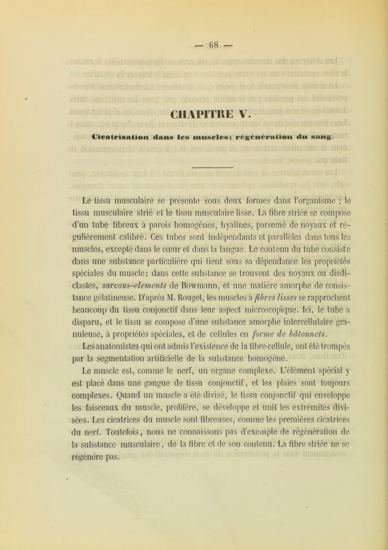 — Ü8 CIIAPITUE V. Cicatri^aliou tlaii» le» iiiii«i$cle!^; réi^éiiératioii du fsaiig'. Le tissu musculaire se présente sous deux formes dans l’organisme : le tissu musculaire strié et le tissu musculaire lisse. La libre striée se compose d’un tube fibreux à parois homogènes, hyalines, parsemé de noyaux et ré- gulièrement calibré. Ces tubes sont indépendants et parallèles dans tous les muscles, excepté dans le cœur et dans la langue. Le contenu du tube consiste dans une substance particulière qui tient sous sa dépendance les propriétés spéciales du muscle; dans cette substance se trouvent des noyaux ou disdi- clastes, sarcous-elements de Bowmann, et une matière amorphe de cousis- tance gélatineuse. D’après M. Rouget, les muscles à fibres lisses se rapprochent beaucoup du tissu conjonctif dans leur aspect microscopique. Ici, le tube a disparu, et le tissu se compose d’une substance amorphe intercellulaire gra- nuleuse, à propriétés spéciales, et de cellules en forme de bâtonnets. Les anatomistes qui ont admis l’existence de la fihre-cellule, ont été trompés par la segmentation artificielle de la substance homogène. Le muscle est, comme le nerf, un organe complexe. L’élément spécial y est placé dans une gangue de tissu conjonctif, et les plaies sont toujours complexes. Qu^nd un muscle a été divisé, le tissu conjonctif qui enveloppe les faisceaux du muscle, prolifère, se développe et unit les extrémités divi- sées. Les cicatrices du muscle sont fibreuses, comme les premières cicatrices du nerf. Toutefois, nous ne connaissons pas d’exemple de régénération de la substance musculaire, de la libre et de son contenu. La fibre striée ne se régénère pas.