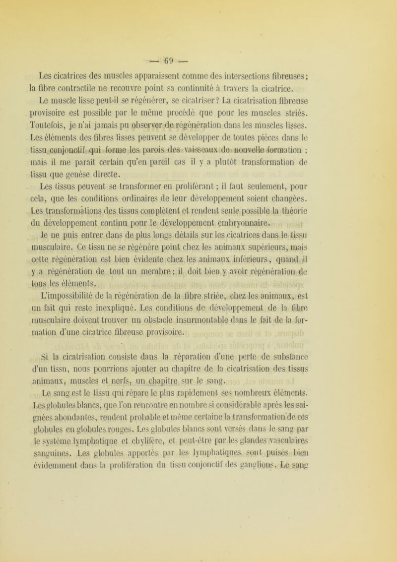 ~ 09 — Les cicatrices des muscles apparaissent comme des intersections fibreuses; la libre contractile ne recouvre point sa continuité à travers la cicatrice. Le muscle lisse peut-il se régénérer, se cicatriser? La cicatrisation fibreuse pi'ovisoire est possible par le même procédé que pour les muscles striés. Toutefois, je n’ai jamais pu observer de régénération dans les muscles lisses. I.es éléments des fibres lisses peuvent se développer de toutes pièces dans le tissu conjonctif qui foiane les parois des vaisseaux de nouvelle formation ; mais il me paraît certain qu’en pareil cas il y a plutôt transformation de tissu que genèse directe. Les tissus peuvent se transformer en proliférant ; il faut seulement, pour cela, que les conditions ordinaires de leur développement soient changées, l.es transformations des tissus complètent et rendent seule possible la théorie du développement continu pour le développement embryonnaire. Je ne puis entrer dans de plus longs détails sur les cicatrices dans le tissu musculaire. Ce tissu ne se régénère point chez les animaux supérieurs, mais cette régénération est bien évidente chez les animaux inférieurs, quand b y a régénération de tout un membre ; il doit bien y avoir régénération de tous les éléments. L’impossibilité de la régénération de la fibre striée, chez les animaux, est un fait qui reste inexpliqué. Les conditions de développement de la fibre musculaire doivent trouver un obstacle insurmontable dans le fait de la for- mation d’une cicatrice fibreuse provisoire. Si la cicatrisation consiste dans la réparation d’une perle de substance d’un tissu, nous pourrions ajouter au chapitre de la cicatrisation des tissus animaux, muscles et nerfs, un chapitre sur le sang. Le sang est le tissu qui répare le plus rapidement ses nombreux éléments. Les globules blancs, que l’on rencontre en nombre si considérable après les sai- gnées abondantes, rendent probable et môme certaine la transformatioifde ces globules on globules rouges. Les globules blancs sont versés dans le sang par le système lymphatique et chylifère, et pciit-élre par les glandes vasculaires sanguines. Les globules apportés par les lymphatiques sont puisés bien évidemment dans la prolifération du tissu conjonctif des ganglions. Le sang
