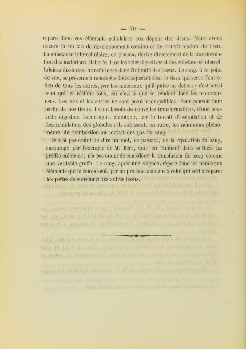 répare donc ses éléments cellnlaires anx dépens des tissus. Nous avons encore là un fait de développement conlinn et de transformation de tissu. La substance intercellulaire, ou plasma, dérive directement de la transforma- tion des matériaux élaborés dans les voies digestives et des substances intercel- lulaires dissoutes, transformées dans l’intimité des tissus. Le sang, à ce point de vue, se présente à nous sous deux aspects : c’est le tissu qui sert à l’entre- tien de tous les autres, par les matériaux qu’il puise au dehors; c’est aussi celui qui les résume tous, car c’est là que se rendent tous les matériaux usés. Les uns et les autres ne sont point incompatibles. Pour pouvoir faire partie de nos tissus, ils ont besoin de nouvelles transformations, d’une nou- velle digestion isomérique, chimique, par le travail d’assimilation et de désassimilation des globules ; ils subissent, en outre, les nombreux phéno- ‘mènes 'de combustion au contact des gaz du sang. Je n’ai pas craint de dire un mot, en passant, de la réparation du sang, encouragé par l’exemple de M. Bert, qui, en étudiant dans sa thèse les gœffes animales, n’a pas craint de considérer la transfusion du sang comme une véritable gretîe. Le sang, après une saignée, répare donc les nombreux éléments qui le composent, par un procédé analogue à celui qui sert à réparer les pertes de substance des autres tissus.