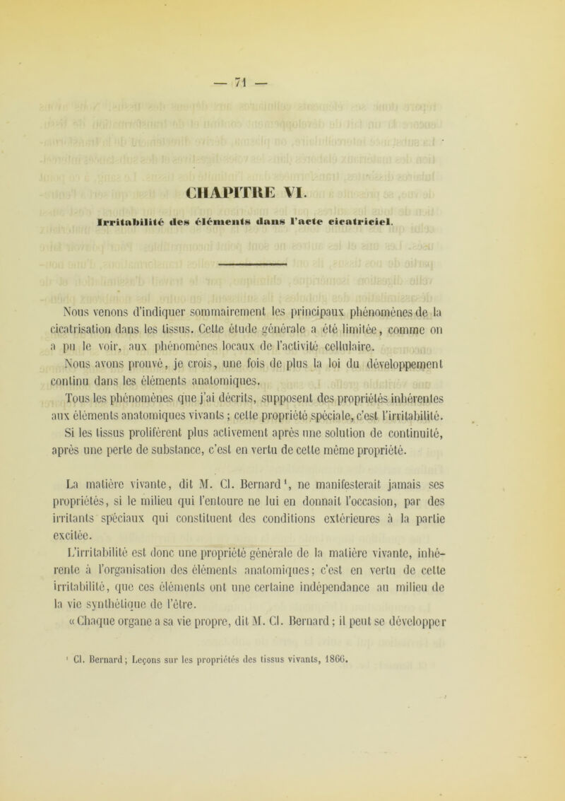 CIIAPITUE VI. Irritabilité «les éléments «laiis l’aete eieatrieiel. Nous venons d’indiquer sommairement les principaux phénomènes de la cicatrisation dans les tissns. Cette étude générale a été limitée, comme on a pu le voir, aux phénomènes locaux de l’activité cellulaire. Nous avons prouvé, je crois, une fois do plus la loi du développement continu dans les éléments anatomiques. Tous les phénomènes que j’ai décrits, supposent des propriétés inhérentes aux éléments anatomiques vivants ; celte propriété spéciale, c’est rirrilabililé. Si les tissus prolifèrent plus activement après une solution de continuité, après une perte de substance, c’est en vertu de celle même propriété. La matière vivante, dit M. Cl. Bernard S ne manifesterait jamais ses propriétés, si le milieu qui l’entoure ne lui en donnait l’occasion, par des irritants spéciaux qui constituent des conditions extérieures à la partie excitée. L’irritabilité est donc une propriété générale do la matière vivante, inhé- rente à l’organisation des éléments anatomiques; c’est en vertu de celle irritabilité, que cos éléments ont une certaine indépendance au milieu de la vie synthétique do l’être. (( Chaque organe a sa vie propre, dit M. Cl. Bernard ; il peut se développer ’ Cl. Bernard; Leçons sur les propriétés des tissus vivants, 186ü.