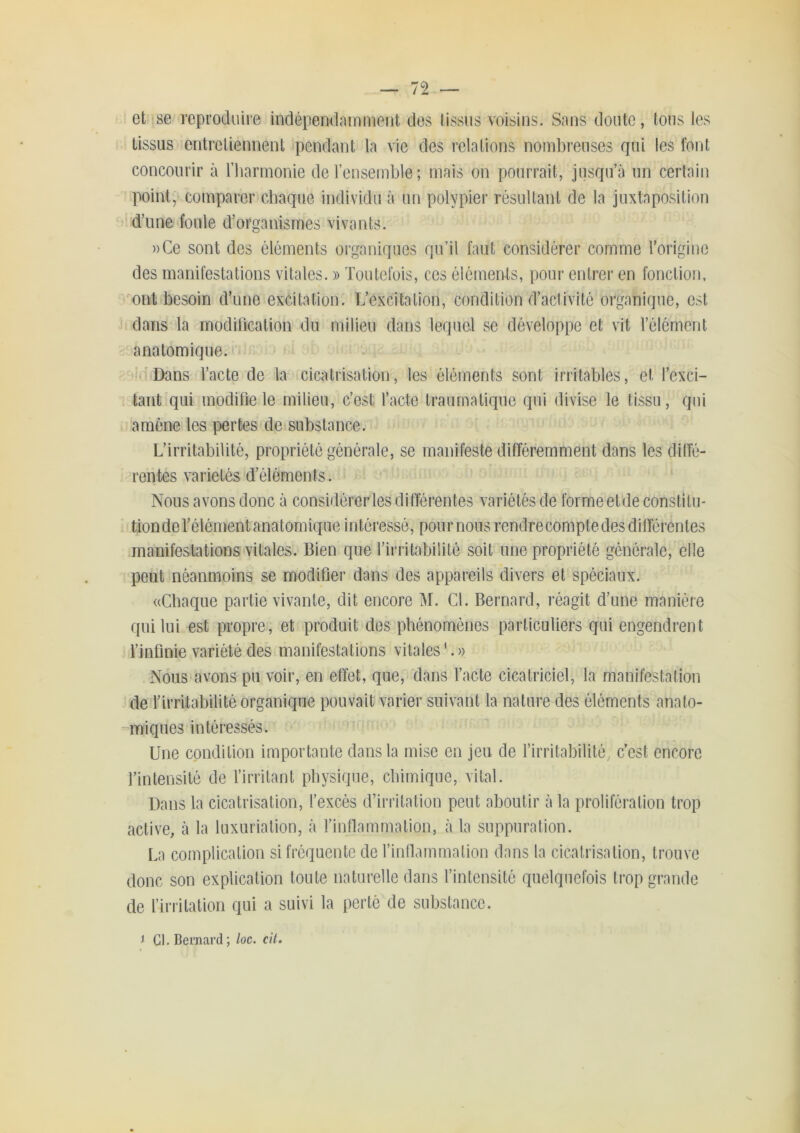 et !se'reproduire indépendamment des tissus voisins. Sans doute, tous les tissus entretiennent jpcndant la vie des relations nombreuses qui les font concourir à riiarmonie de l’ensemble; mais on pourrait, jusqu’à un certain point, comparer cbaque individu à un polypier résultant de la juxtaposition 1 d’une foule d’organismes vivants. ))Ce sont des éléments organiques qu’il faut considérer comme l’origine des manifestations vitales. » Toutefois, ces éléments, pour entrer en fonction, ont besoin d’une excitation. L’excitation, condition d’activité organique, est dans la modilicalion du milieu dans lequel se développe et vit l’élément anatomique. ( Dans l’acte de la cicatrisation, les éléments sont irritables, et l’exci- I tant qui modifie le milieu, c’est l’acte traumatique qui divise le tissu, qui amène les pertes de substance. L’irritabilité, propriété générale, se manifeste différemment dans les dilTé- Tentes variétés d’éléments. Nous avons donc à considérer les différentes variétés de formeetde constitu- tion de l’élément anatomique intéressé, poumons rendrecomptedes différentes manifestations vitales. Bien que l’irritabilité soit une propriété générale, elle pei.it néanmoins se modifier dans des appareils divers et spéciaux. «Cbaque partie vivante, dit encore M. Cl. Bernard, réagit d’une manière qui lui est propre, et produit des phénomènes particuliers qui engendrent l’infinie variété des manifestations vitales C» Nous avons pu voir, en effet, que, dans l’acte cicatriciel, la manifestation de l’irritabilité organique pouvait varier suivant la nature des éléments anato- miques intéressés. Une condition importante dans la mise en jeu de l’irritabilité, c’est encore l’intensité de l’irritant physique, chimique, vital. Dans la cicatrisation, l’excès d’irritation peut aboutir à la prolifération trop active, à la luxuriation, à l’inflammation, à la suppuration. La complication si fréquente de l’inllammalion dans la cicatrisation, trouve donc son explication toute naturelle dans l’intensité quelquefois trop grande de l’iriitalion qui a suivi la perte de substance. 1 Cl. Bernard ; loc. cit. I