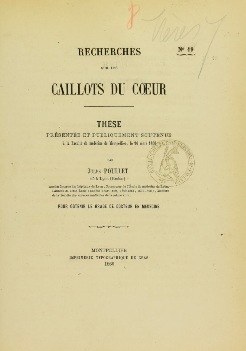 RECHERCHES SUR LES CAILLOTS DU CŒUR THÈSE PRÉSENTÉE ET PUBLIQUEMENT SOUTENUE à la Faculté de médecine de Montpellier, le 26 mars PAR /C/ Ji . 1 l'- J**' Jules POULLET né à Lyon (Rhône) Ancien Interne des hôpitanx de Lyon , Prosecteur de l’École de médecine de Lÿ8B7 Lauréat de cette École (années 1859-1860, 1860-1861 , 1861-1862), Membre de la Société des sciences médicales de la même ville ; POUR OBTENIR LE GRADE DE DOCTEUR EN MEDECINE MONTPELLIER IMPRIMERIE TYPOGRAPHIQUE DE GRAS 1866