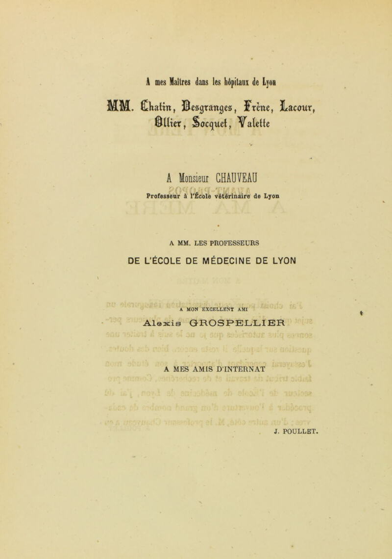 Â mes Mailres dans les hôpitaux de Lyou MM. ÊKatin, Besgtan^es, Frêne, Lacour, 0llter, Socquet, 'Valette A Monsieur CHAUVEAU Professeur à l*£colè vétérinaire de Lyon A MM. LES PROFESSEURS DE L'ÉCOLE DE MÉDECINE DE LYON A MON EXCELLENT AMI Alexis GROSPELLIER A MES AMIS D’INTERNAT !