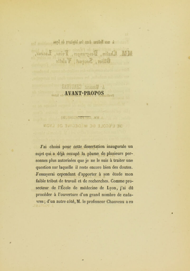 üéfj ii '6f‘l m f; /«V ?rïi£jîjf rh}.,^ Jÿifp:^T>^ . TâîJJÔ H tu Ij/iv..-'^' , i.ücll'•; AVANT-PROPOS :jï,' : s . i J’ai choisi pour cette dissertation inaugurale un sujet qui a déjà occupé la plume de plusieurs per- sonnes plus autorisées que je ne le suis à traiter une question sur laquelle il reste encore bien des doutes. J’essayerai cependant d’apporter à son étude mon faible tribut de travail et de recherches. Comme pro- secteur de l’École de médecine de Lyon, j’ai dû procéder à l’ouverture d’un grand nombre de cada- vres; d’un autre côté, M. le professeur Chauveau a eu