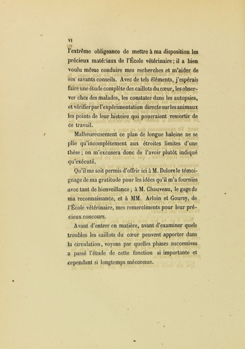 . < Textrême obligeance de mettre à ma disposition les précieux matériaux de l’École vétérinaire ; il a bien voulu même conduire mes recherches et m’aider de t'’ Ui- O ses^ savants conseils. Avec de tels éléments, j’espérais faire une étude complète des caillots du cœur, les obser- ver chez des malades, les constater dans les autopsies, et vérifier par l’expérimentation directe sur les animaux les points de leur histoire qui pourraient ressortir de ce travail. r Malheureusement ce plan de longue haleine ne se plie qu’incomplétement aux étroites limites d’une J thèse ; on m’excusera donc de l’avoir plutôt indiqué qu’exécuté. * Qu’il me soit permis d’offrir ici à M. Delorele témoi- gnage de ma gratitude pour les idées qu’il m’a fournies avec tant de bienveillance ; à M. Chauveau, le gage de ma reconnaissance, et à MM. Arloin et Goursy, de, l’École vétérinaire, mes remercîments pour leur pré- cieux concours. Avant d’entrer en matière, avant d’examiner quels troubles les caillots du cœur peuvent apporter dans la circulation, voyons par quelles phases successives a passé l’étude de cette fonction si importante et cependant si longtemps méconnue. t