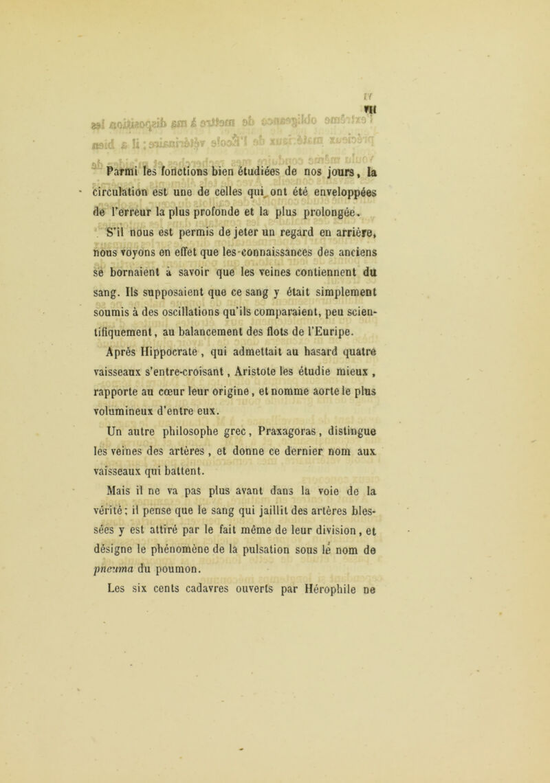 & !i : &niÆiîîhè?J’f sfc^aîSii ne fé xipsf Us.m Xi/7bè'?n- ^ ■ »î' ' ' 1' ■' ■<■■ ;.■■'•>-■-''••V g'' ’'- ' ■'>■ ^,.'^.^..1 Parmi les foilctîons bien étudiées de nos jours, la circulation est une de cèlles qui^ont été^ enveloppées ■I de Terreur la plus profonde et la plus prolongée. S’il nous est permis de jeter un regard en arrière, nous voyons en effet que les-connaissances des anciens se bornaient à savoir que les veines contiennent du sang. Ils supposaient que ce sang y était simplement soumis à des oscillations qu’ils comparaient, peu scien* tîfiquement, au balancement des flots de TEuripe. Après Hippocrate , qui admettait au hasard quatre vaisseaux s’entre-croisant, Aristote les étudie mieux , rapporte au cœur leur origine, et nomme aorte le plus volumineux d’entre eux. Un autre philosophe grec, Praxagoras, distingue les veines des artères, et donne ce dernier nom aux vaisseaux qui battent. Mais il ne va pas plus avant dans la voie de la vérité; il pense que le sang qui jaillit des artères bles* sées y est attiré par le fait même de leur division, et désigne le phénomène de la pulsation sous le nom de pnezma du poumon. Les six cents cadavres ouverts par Hérophile ne