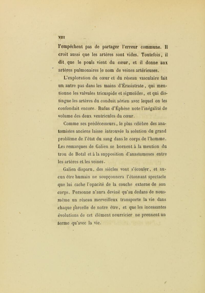 YIH Tempêchent pas de partager l’erreur commune. Il croit aussi que les artères sont vides. Toutefois, il dit que le pouls vient du cœur, et il donne aux artères pulmonaires le nom de veines artérieuses. L’exploration du cœur et du réseau vasculaire fait un autre pas dans les mains d’Érasistrate, qui men- tionne les valvules tricuspide et sigmoïdes, et qui dis- tingue les artères du conduit aérien avec lequel on les confondait encore. Rufus d’Éphèse note l’inégalité de volume des deux ventricules du cœur. Comme ses prédécesseurs, le plus célèbre des ana- tomistes anciens laisse introuvée la solution du grand problème de l’état du sang dans le corps de l’homme. Les remarques de Galien se bornent à la mention du trou de Dotal et à la supposition d’anastomoses entre les artères et les veines. Galien disparu, des siècles vont s’écouler, et au- cun être humain ne soupçonnera l’étonnant spectacle que lui cache l’opacité de la couche externe de son corps. Personne n’aura deviné qu’au dedans de nous- même un réseau merveilleux transporte la vie dans chaque parcelle de notre être, et que les incessantes évolutions de cet élément nourricier ne prennent un terme qu’avec la vie.