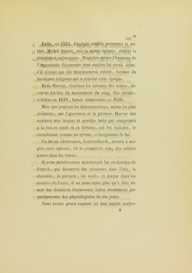 ;„Enfin., en4553 , Cé§alpii) semble pressentir Ja yé- rite. Michel Servet, vers la même époque, établit la ,, circulation.pulmonaire. Peut-être même l’honneur de l’importante découverte tout entière lui serait échu, s’il n’avait pas été tragiquement enlevé, victime du fanatisme religieux qui a entaché cette époque. Enfin Harvey, étudiant les valvules des veines, dé- couvre les lois du mouvement du sang. Ces vérités, ivvéléesen 1619, furent dérnontrées en 1628. Mais que peuvent les démonstrations, même les plus évidentes, sur l’ignorance et la jalousie. Harvey dut soutenir une longue et pénible lutte qui compromit à la fois sa santé et sa fortune, car les malades, le considérant comme un rêveur, s’éloignaient de lui. Un de ses adversaires, Leuwenhoeck, revenu à une plus saine opinion , vit le .premier le sang des artères passer dans les veines. Si nous mentionnons maintenant les recherches de «» Ruysch, qui découvrit des vaisseaux dans l’iris, la choroïde, le périoste , les nerfs, et jusque dans les osselets de l’ouïe, il ne nous reste plus qu’à dire un mot des dernières découvertes faites récemment par quelques-uns des physiologistes de nos jours. Nous avions pensé exposer ici une rapide analyse 2