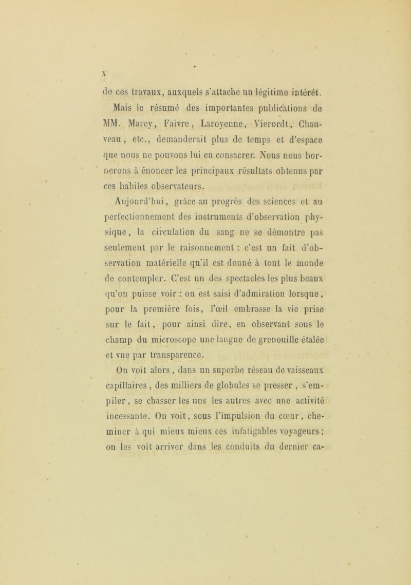 de ces travaux, auxquels s’attache un légitime intérêt. Mais le résumé des importantes publications de MM. Marey, Faivre, Laroyenne, Yierordt, Chau- veau, etc., demanderait plus de temps et d’espace que nous ne pouvons lui en consacrer. Nous nous bor- nerons à énoncer les principaux résultats obtenus par ces habiles observateurs. Aujourd’hui, grâce au progrès des sciences et au perfectionnement des instruments d’observation phy- sique, la circulation du sang ne se démontre pas seulement par le raisonnement : c’est un fait d’ob- servation matérielle qu’il est donné à tout le monde de contempler. C’est un des spectacles les plus beaux qu’on puisse voir : on est saisi d’admiration lorsque, pour la première fois, l’œil embrasse la vie prise sur le fait, pour ainsi dire, en observant sous le champ du microscope une langue de grenouille étalée et vue par transparence. On voit alors, dans un superbe réseau de vaisseaux capillaires , des milliers de globules se presser , s’em- piler, se chasser les uns les autres avec une activité incessante. On voit, sous l’impulsion du cœur, che- miner â qui mieux mieux ces infatigables voyageurs ; on les voit arriver dans les conduits du dernier ca-