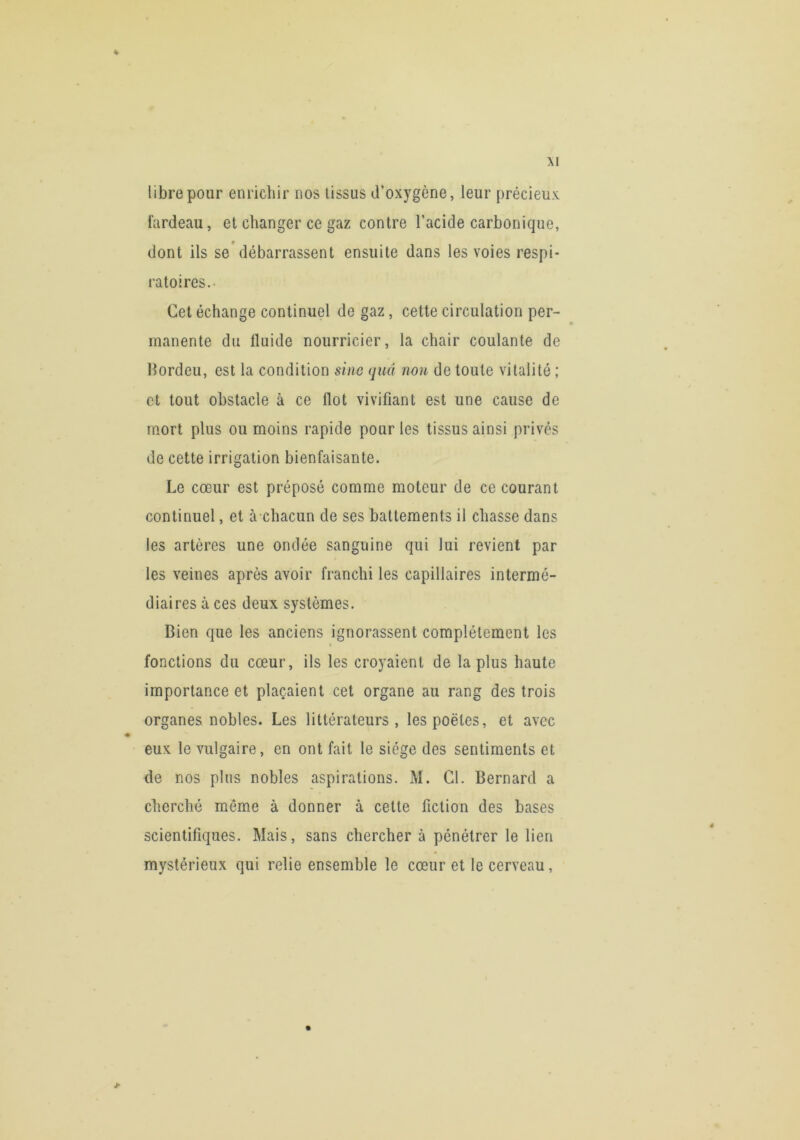 libre pour enrichir nos tissus d’oxygène, leur précieux fardeau, et changer ce gaz contre l’acide carbonique, dont ils se'débarrassent ensuite dans les voies respi- ratoires.- Cet échange continuel de gaz, cette circulation per- manente du fluide nourricier, la chair coulante de Hordeu, est la condition sine quel non de toute vitalité ; et tout obstacle à ce flot vivifiant est une cause de mort plus ou moins rapide pour les tissus ainsi privés de cette irrigation bienfaisante. Le cœur est préposé comme moteur de ce courant continuel, et à chacun de ses battements il chasse dans les artères une ondée sanguine qui lui revient par les veines après avoir franchi les capillaires intermé- diaires à ces deux systèmes. Bien que les anciens ignorassent complètement les fonctions du cœur, ils les croyaient de la plus haute importance et plaçaient cet organe au rang des trois organes nobles. Les littérateurs, les poètes, et avec eux le vulgaire, en ont fait le siège des sentiments et de nos plus nobles aspirations. M. Cl. Bernard a cherché môme à donner à cette fiction des bases scientifiques. Mais, sans chercher à pénétrer le lien mystérieux qui relie ensemble le cœur et le cerveau,