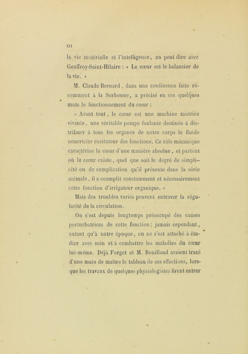 la vie malérielle et l’intelligence, on peut dire avec GeoiTroy-Saint-Hilaire : « Le cœur est le balancier de la vie. » M. Claude Bernard, dans une conférence faite ré- cemment à la Sorbonne, a précisé en ces quelques mots le fonctionnement du cœur; « Avant tout, le cœur est une macliine motrice # vivante , une véritable pompe foulante destinée à dis- tribuer à tous les organes de notre corps le fluide nourricier excitateur des fonctions. Ce rôle mécanique caractérise le cœur d’une manière absolue , et partout où le cœur existe, quel que soit le degré de simpli- cité ou de complication qu’il présente dans la série animale, il a ccomplit constamment et nécessairement cette fonction d’irrigateur organique. » Mais des troubles variés peuvent entraver la régu- larité de la circulation. .On s’est depuis longtemps préoccupé des causes perturbatrices de cette fonction ; jamais cependant, autant qu’à notre épo(jue, on ne s’est attaché à étu- dier avec soin et à combattre, les maladies du cœur lui-même. Déjà Forget et M. Bouillaud avaient tracé d’une main de maître le tableau de ces affections, lors- que les travaux de quelques physiologistes firent entrer