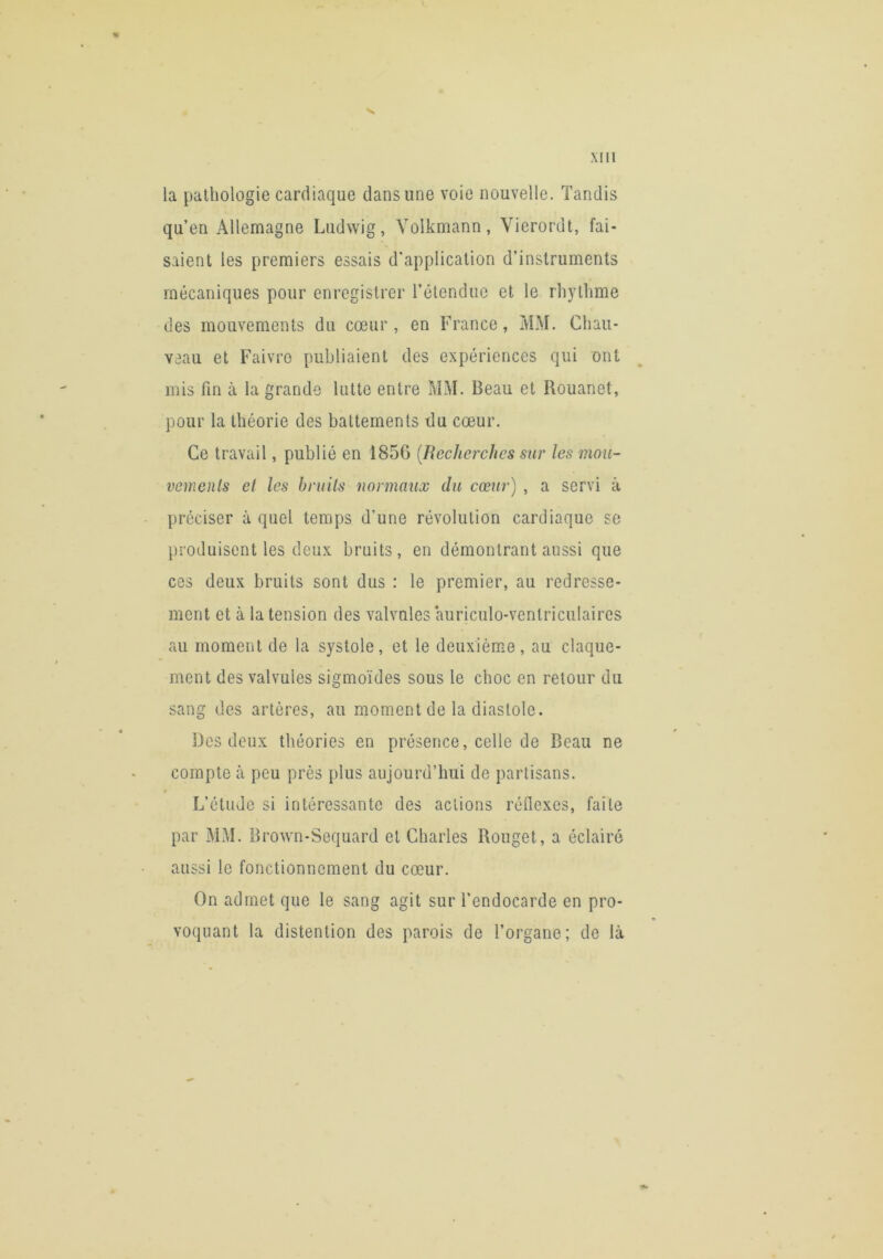la pathologie cardiaque dans une voie nouvelle. Tandis qu’en Allemagne Ludwig, Volkmann, Vierordt, fai- saient les premiers essais d’application d’instruments mécaniques pour enregistrer l’étendue et le rhythme des mouvements du cœur , en France, MM. Chau- veau et Faivre publiaient des expériences qui ont mis fm à la grande lutte entre MM. Beau et Rouanet, pour la théorie des battements du cœur. Ce travail, publié en 185G {Recherches sur les mou- vemenls et les bruils normaux du cœur) , a servi k préciser à quel temps d’une révolution cardiaque se produisent les deux bruits, en démontrant aussi que ces deux bruits sont dus : le premier, au redresse- ment et à la tension des valvules auriculo-ventriculaires au moment de la systole, et le deuxième , au claque- ment des valvules sigmoïdes sous le choc en retour du sang des artères, au moment de la diastole. Des deux théories en présence, celle de Beau ne compte à peu près plus aujourd’hui de partisans. L’étude si intéressante des actions réflexes, faite par MM. Brown-Sequard et Charles Rouget, a éclairé aussi le fonctionnement du cœur. On admet que le sang agit sur l’endocarde en pro- voquant la distention des parois de l’organe; de Là