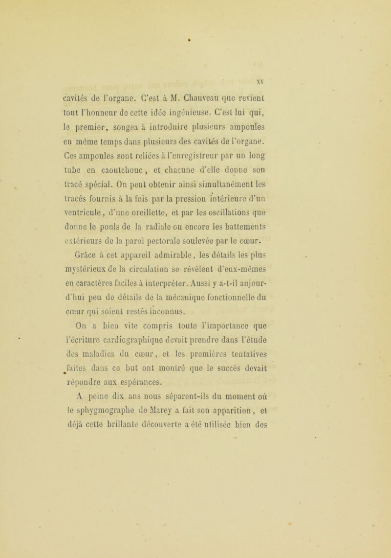 .w cavités de l’organe. C’est à M. Chauveau que revient tout l’honneur de cette idée ingénieuse. C’est lui qui, le premier, songea à introduire plusieurs ampoules en même temps dans plusieurs des cavités de l’organe. Ces ampoules sont reliées à l’enregistreur par un long tube en caoutchouc , et cliacune d’elle donne son tracé spécial. On peut obtenir ainsi simultanément les * tracés fournis à la fois par la pression intérieure d’un ventricule, d’une oreillette, et par les oscillations que donne le pouls de la radiale ou encore les battements extérieurs de la paroi pectorale soulevée par le cœur. Grâce à cet appareil admirable, les détails les plus mvstérieux de la circulation se révèlent d’eux-mémes y en caractères faciles à interpréter. Aussi y a-t-il aujour- d’hui peu de détails de la mécanique fonctionnelle du cœur qui soient restés inconnus. On a bien vite compris toute l’importance que l’écriture cardiographique devait prendre dans l’étude des maladies du cœur, et les premières tentatives ^faites dans ce but ont montré que le succès devait répondre aux espérances. A peine dix ans nous séparent-ils du moment où le sphygmographe de Marey a fait son apparition , et déjà cette brillante découverte a été utilisée bien des