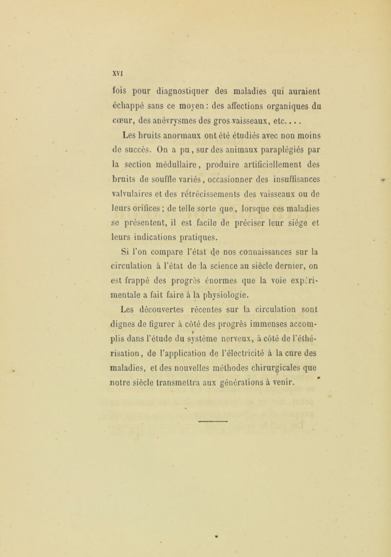 fois pour diagnostiquer des maladies qui auraient échappé sans ce moyen : des affections organiques du cœur, des anévrysmes des gros.vaisseaux, etc.... Les bruits anormaux ont été étudiés avec non moins de succès. On a pu, sur des animaux paraplégiés par la section médullaire, produire artificiellement des bruits de souflle variés, occasionner des insuffisances ' ^ valvulaires et des rétrécissements des vaisseaux ou de leurs orifices ; de telle sorte que, lorsque ces maladies se présentent, il est facile de préciser leur siège et leurs indications pratiques. Si Ton compare l’état de nos connaissances sur la circulation à l’état deia science au siècle dernier, on est frappé des progrès énormes que la voie expéri- mentale a fait faire à la physiologie. Les découvertes récentes sur la circulation sont dignes de figurer à côté des progrès immenses accom- V plis dans l’étude du système nerveux, à côté de l’éthé- risation, de l’application de l’électricité à la cure des maladies, et des nouvelles méthodes chirurgicales que t notre siècle transmettra aux générations à venir.