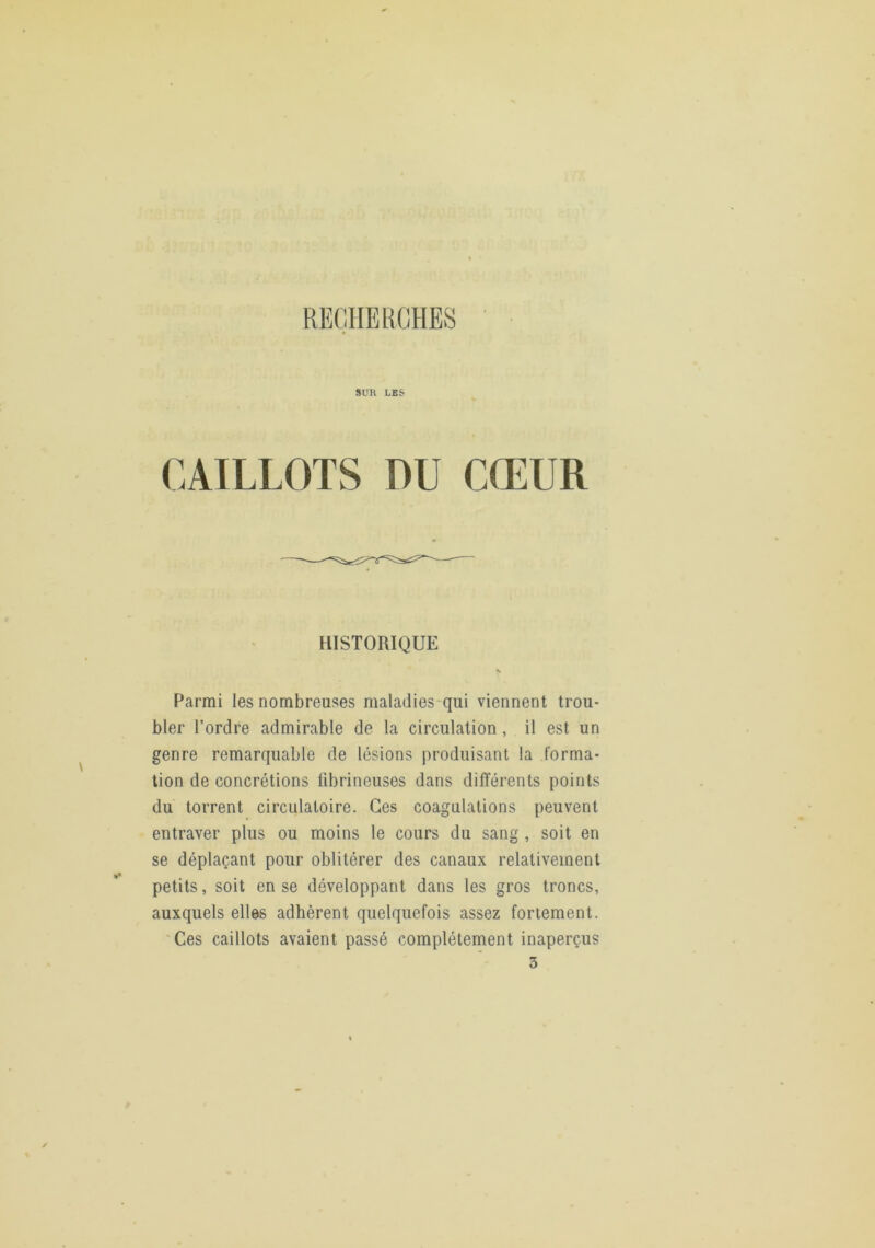 REÇUEKGHES CAILLOTS DU CŒUR Parmi les nombreuses maladies-qui viennent trou- bler l’ordre admirable de la circulation, il est un genre remarquable de lésions produisant la forma- tion de concrétions fibrineuses dans différents points du torrent circulatoire. Ces coagulations peuvent entraver plus ou moins le cours du sang , soit en se déplaçant pour oblitérer des canaux relativement petits, soit en se développant dans les gros troncs, auxquels elles adhèrent quelquefois assez fortement. 'Ces caillots avaient passé complètement inaperçus 3 HISTORIQUE