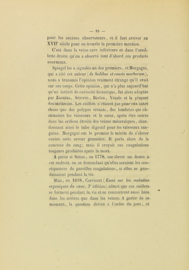 pour les anciens observateurs, et il faut arriver au XVir siècle pour en trouver la première mention. C’est dans la veine cave inférieure et dans l’oreil- lette droite qu’on a observé tout d’abord ces produits anormaux. Spiegel les a signalés un des premiers, etMorgagni, qui a cité cet auteur {de Sedibus etcauds morborim), nous a transmis l’opinion vraiment étrange qu^il avait sur ces corps. Cette opinion , qui n’a plus aujourd’hui qu’un intérêt de curiosité historique, fut alors adoptée par Zacutus, Séverin , Riolan, Vésale et la plupart des médecins. Les caillots n’étaient pas pour eux autre chose que des polypes vivants, des lombrics qui ob- struaient les vaisseaux et le cœur, après être entrés dans les orifices étroits des veines mésaraïques, aban- donnant ainsi le tube digestif pour les vaisseaux san- guins. Morgagni eut le premier le mérite de s’élever contre cette erreur grossière. Il parla alors de la couenne du sang; mais il croyait ces coagulations toujours produites après la mort-. A peine si Sénac, en 1778, ose. élever un doute à cet endroit, en se demandant qu’elles seraient les con- séquences de pareilles coagulations, si elles se pro- duisaient pendant la vie. Mais, en 1818 , Corvisart ( JSssfu sur les maladies organiques du cœur, 3* édition) admet que ces caillots se forment pendant la vie et se rencontrent aussi bien dans les artères que dans les veines. A partir de ce moment, la question devint à l’ordre du jour, et