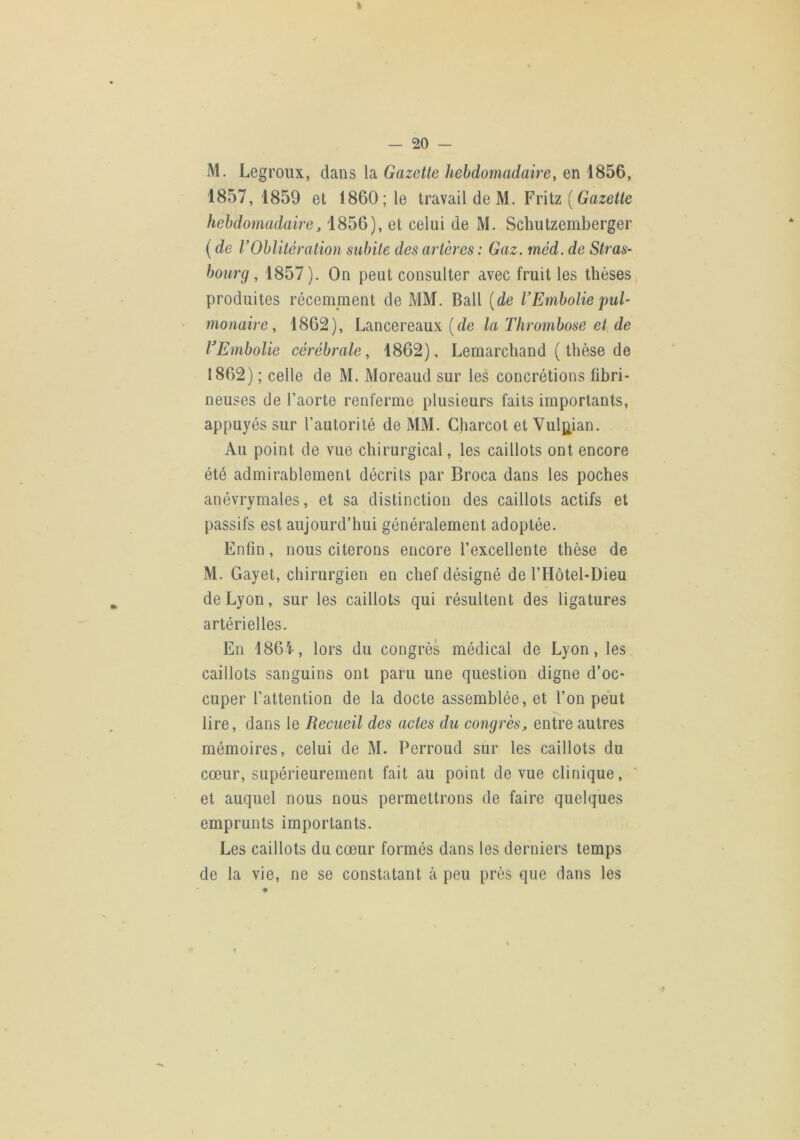 — 20 — M. Legroux, dans la Gazette hebdomadaire, en 1856, 1857, 1859 et 1860; le travail de M. Friiz {Gazette hebdomadaire J1856), et celui de M. Schutzemberger ( de VOblitération subite des artères : Gaz. méd. de Stras- bourg , 1857). On peut consulter avec fruit les thèses produites récemment de MM. Bail {de VEmboliepul- ' mouaire, 1862), Lancereaux (i/e la Thrombose et de TEmbolie cérébrale, 1862), Lemarchand ( thèse de 1862) ; celle de M. Moreaud sur les concrétions fibri- neuses de l’aorte renferme plusieurs faits importants, appuyés sur l’autorité de MM. Charcot et Vul^ian. Au point de vue chirurgical, les caillots ont encore été admirablement décrits par Broca dans les poches anévrymales, et sa distinction des caillots actifs et passifs est aujourd’hui généralement adoptée. Enfin, nous citerons encore l’excellente thèse de M. Gayet, chirurgien en chef désigné de l’Hôtel-Dieu de Lyon, sur les caillots qui résultent des ligatures artérielles. En 186''^, lors du congrès médical de Lyon, les caillots sanguins ont paru une question digne d’oc- cuper l’attention de la docte assemblée, et l’on peut lire, dans le Recueil des actes du congrèsentre autres mémoires, celui de M. Perroud sur les caillots du cœur, supérieurement fait au point de vue clinique, et auquel nous nous permettrons de faire quelques emprunts importants. Les caillots du cœur formés dans les derniers temps de la vie, ne se constatant à peu près que dans les