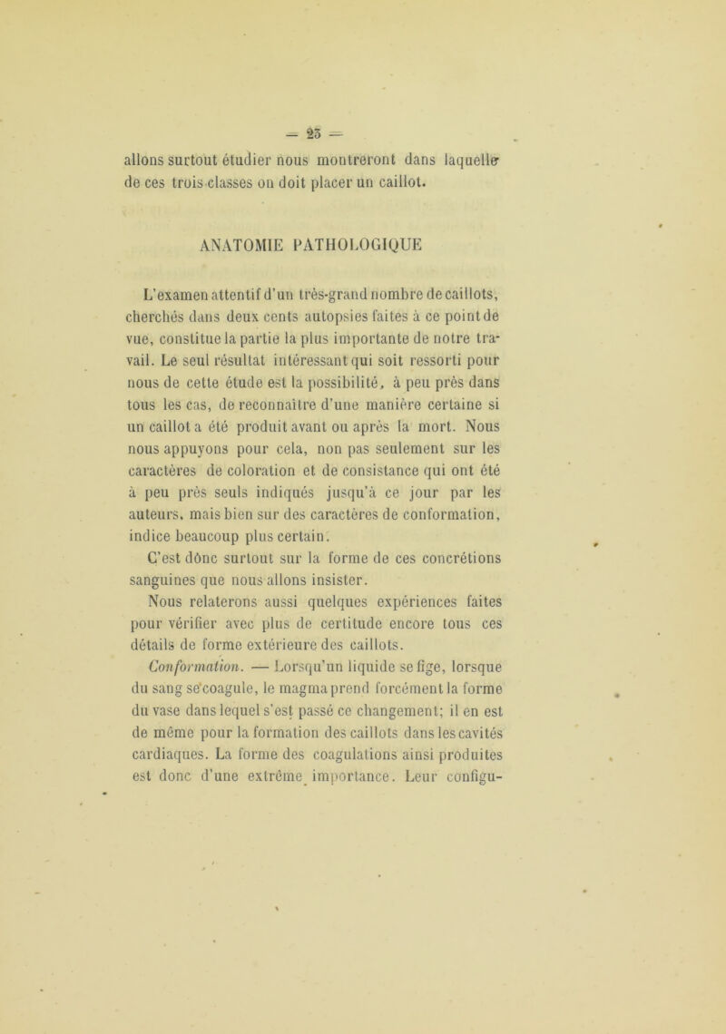 allons surtout étudier nous montreront dans laqueller de ces trois-classes on doit placer un caillot. ANATOMIE FATHOl.OGIQUE L’examen attentif d’un très-grand nombre de caillots, cherchés dans deux cents autopsies faites à ce point de vue, constitue la partie la plus importante de notre tra- vail. Le seul résultat intéressant qui soit ressorti pour nous de cette étude est la possibilité, à peu près dans tous les cas, de reconnaître d’une manière certaine si un caillot a été produit avant ou après la mort. Nous nous appuyons pour cela, non pas seulement sur les caractères de coloration et de consistance qui ont été à peu près seuls indiqués jusqu’à ce jour par les auteurs, mais bien sur des caractères de conformation, indice beaucoup plus certain. C’est dônc surtout sur la forme de ces concrétions sanguines que nous allons insister. Nous relaterons aussi quelques expériences faites pour vérifier avec plus de certitude encore tous ces détails de forme extérieure des caillots. Conformation. — Lorsqu’un liquide se fige, lorsque du sang se’coagule, le magma prend forcément la forme du vase dans lequel s’est passé ce changement; il en est de môme pour la formation des caillots dans les cavités cardiaques. La forme des coagulations ainsi produites est donc d’une extrême importance. Leur configu-