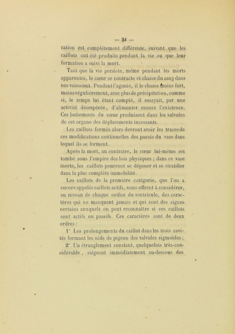 ration est complètement différente, suivant que le caillots ont été produits pendant la vie ou que leur formation a suivi la mort. Tant que la vie persiste, même pendant les morts apparentes, le cœur se contracte et chasse du sang dans nos vaisseaux. Pendant l’agonie, il le chasse ftioins fort, moinsrégulièrement, avecplusdeprécipitation,comme si, le temps lui étant compté, il essayait, par une activité désespérée, d’alimenter encore l’existence. Ces battements du cœur produisent dans les valvules de cet organe des déplacements incessants. Les caillots formés alors devront avoir les traces de ces modifications continuelles des parois du vase dans lequel ils se forment. Après la mort, au contraire, le cœur lui-même est tombé sous l’empire des lois physiques ; dans ce vase inerte, les caillots pourront se déposer et se stratifier dans la plus complète immobilité. Les caillots de la première catégorie, que l’on a encore appelés caillots actifs, nous offrent à considérer, au niveau de chaque orifice du ventricule, des carac- tères qui ne manquent jamais et qui sont des signes certains auxquels on peut reconnaître si ces caillots sont actifs ou passifs. Ces caractères sont de deux ordres : V Les prolongements du caillot dans les trois cavi- tés formant les nids de pigeon des valvules sigmoïdes ; 2” Un étranglement constant, quelquefois très-con- sidérable , siégeant immédiatement au-dessous des 'CO