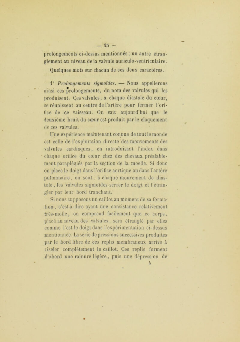 prolongements ci-dessus mentionnés; un autre étran- glement au niveau delà valvule auriculo-venlriculaire. Quelques mots sur chacun de ces deux caractères. 1° Prolongements sigmoïdes. — Nous appellerons ainsi ces prolongements, du nom des valvules qui les produisent. Ces valvules, à chaque diastole du cœur, se réunissent au centre de l’artère pour fermer l’ori- lice de ce vaisseau. On sait aujourd’hui que le deuxième bruit du cœur est produit par le claquement de ces valvules. Une expérience marntenant connue de tout le monde est celle de l’exploration directe des mouvements des valvules cardiaques, en introduisant l’index dans chaque orifice du cœur chez des chevaux préalable- ment paraplégiés par la section de la moelle. Si donc on place le doigt dans l’orifice aortique ou dans l’artère pulmonaire, on sent, à chaque mouvement de dias- tole, les valvules sigmoïdes serrer le doigt et l’étran- gler par leur bord tranchant. Si nous supposons un caillot au moment de sa forma- tion, c’est-à-dire ayant une consistance relativement très-molle, on comprend facilement que ce corps, placé au niveau des valvules, sera étranglé par elles comme l’est le doigt dans l’expérimentation ci-dessus mentionnée. La série dépréssions successives produites par le bord libre de ces replis membraneux arrive à ciseler complètement le caillot. Ces replis forment d’abord une rainure légère, puis une dépression de k