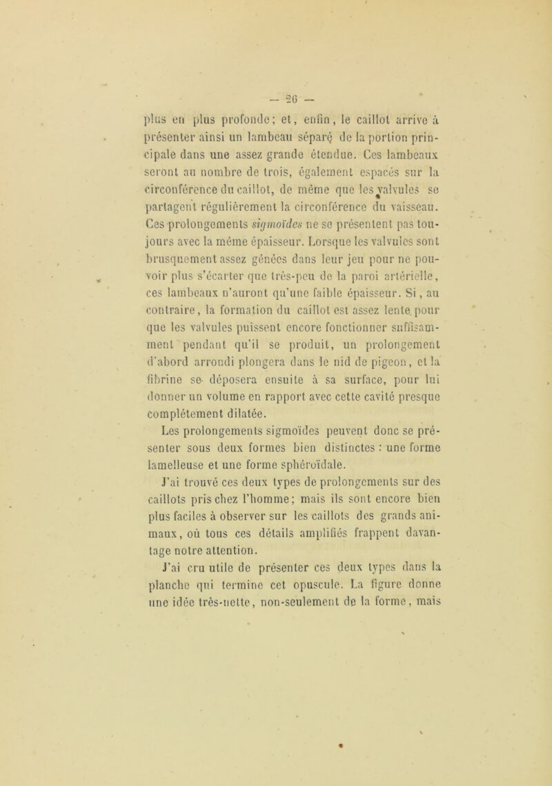 2G — pius en plus profonde; et, enfin, le caillot arrive à présenter ainsi un lambeau séparé de la portion prin- cipale dans une assez grande étendue. Ces lambeaux seront au nombre de trois, également espacés sur la circonférence du caillot, de même que les valvules se partagent régulièrement la circonférence du vaisseau. Ces prolongements sigmoïdes ne se présentent pas tou- jours avec la mmme épaisseur. Lorsque les valvules sont brusquement assez gênées dans leur jeu pour ne pou- voir plus s’écarter que très-peu de la paroi artérielle, ces lambeaux n’auront qu’une faible épaisseur. Si, au contraire, la formation du caillot est assez lente.pour que les valvules puissent encore fonctionner suffisam- ment'pendant qu’il se produit, un prolongement d’abord arrondi plongera dans le nid de pigeon, et la fibrine se- déposera ensuite à sa surface, pour lui donner un volume en rapport avec cette cavité presque complètement dilatée. Les prolongements sigmoïdes peuvent donc se pré- senter sous deux formes bien distinctes : une forme lamelleuse et une forme spbéroïdale. J’ai trouvé ces deux types de prolongements sur des caillots pris chez l’homme; mais ils sont encore bien plus faciles à observer sur les caillots des grands ani- maux, où tous ces détails amplifiés frappent davan- tage notre attention. J’ai cru utile de présenter ces deux types dans la planche qui termine cet opuscule. La figure donne une idée très-nette, non-seulement de la forme, mais