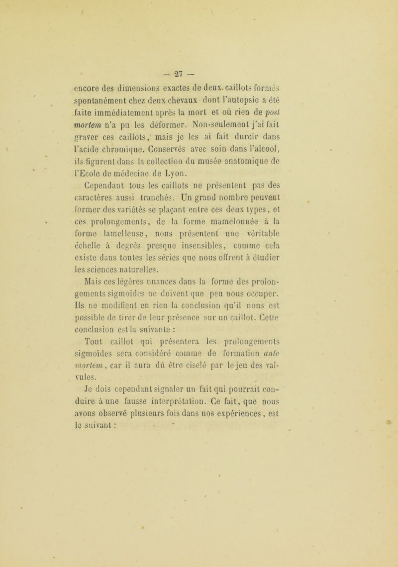 encore des dimensions exactes de deux, caillots formés spontanément chez deux chevaux dont l’autopsie a été faite immédiatement après la mort et où rien de post mortem n'si pu les déformer. Non-seulement j’ai fait graver ces caillots,' mais je les ai fait durcir dans l’acide chromique. Conservés avec soin dans l’alcool, ils figurent dans la collection du musée anatomique de l’Ecole de médecine de Lyon. Cependant tous les caillots ne présentent pas des caractères aussi tranchés. Un grand nombre peuvent former des variétés se plaçant entre ces deux types, et ces prolongements, de la forme mamelonnée à la forme lamelleusc, nous présentent une véritable échelle à degrés presque insensibles, comme cela existe dans toutes les séries que nous offrent à étudier les sciences naturelles. Mais ces légères nuances dans la forme des prolon- gements sigmoïdes ne doivent que peu nous occuper. Ils ne modifient en rien la conclusion qu’il nous est possible do tirer de leur présence sur un caillot. Celte conclusion est la suivante : Tout caillot qui présentera les prolongements sigmoïdes sera considéré comme de formation anle moiiem, car il aura dû être ciselé par le jeu des val- vules. / Je dois cependant signaler un fait qui pourrait con- duire aune fausse interprétation. Ce fait, que nous avons observé plusieurs fois dans nos expériences, est le suivant :